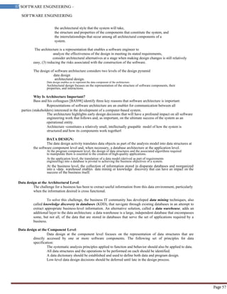 SOFTWARE ENGINEERING
57 SOFTWARE ENGINEERING –
Material
Page 57
the architectural style that the system will take,
the structure and properties of the components that constitute the system, and
the interrelationships that occur among all architectural components of a
system.
The architecture is a representation that enables a software engineer to
analyze the effectiveness of the design in meeting its stated requirements,
consider architectural alternatives at a stage when making design changes is still relatively
easy, (3) reducing the risks associated with the construction of the software.
The design of software architecture considers two levels of the design pyramid
data design
architectural design.
Data design enables us to represent the data component of the architecture.
Architectural design focuses on the representation of the structure of software components, their
properties, and interactions.
Why Is Architecture Important?
Bass and his colleagues [BAS98] identify three key reasons that software architecture is important:
Representations of software architecture are an enabler for communication between all
parties (stakeholders) interested in the development of a computer-based system.
The architecture highlights early design decisions that will have a profound impact on all software
engineering work that follows and, as important, on the ultimate success of the system as an
operational entity.
Architecture ―constitutes a relatively small, intellectually graspable model of how the system is
structured and how its components work together‖
DATA DESIGN:
The data design activity translates data objects as part of the analysis model into data structures at
the software component level and, when necessary, a database architecture at the application level.
At the program component level, the design of data structures and the associated algorithms required
to manipulate them is essential to the creation of high-quality applications.
At the application level, the translation of a data model (derived as part of requirements
engineering) into a database is pivotal to achieving the business objectives of a system.
At the business level, the collection of information stored in disparate databases and reorganized
into a ―data warehouse‖ enables data mining or knowledge discovery that can have an impact on the
success of the business itself.
Data design at the Architectural Level:
The challenge for a business has been to extract useful information from this data environment, particularly
when the information desired is cross functional.
To solve this challenge, the business IT community has developed data mining techniques, also
called knowledge discovery in databases (KDD), that navigate through existing databases in an attempt to
extract appropriate business-level information. An alternative solution, called a data warehouse, adds an
additional layer to the data architecture. a data warehouse is a large, independent database that encompasses
some, but not all, of the data that are stored in databases that serve the set of applications required by a
business.
Data design at the Component Level:
Data design at the component level focuses on the representation of data structures that are
directly accessed by one or more software components. The following set of principles for data
specification:
The systematic analysis principles applied to function and behavior should also be applied to data.
All data structures and the operations to be performed on each should be identified.
A data dictionary should be established and used to define both data and program design.
Low-level data design decisions should be deferred until late in the design process.
 