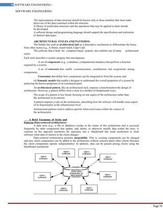 SOFTWARE ENGINEERING
58 SOFTWARE ENGINEERING –
Material
Page 58
The representation of data structure should be known only to those modules that must make
direct use of the data contained within the structure.
A library of useful data structures and the operations that may be applied to them should
be developed.
A software design and programming language should support the specification and realization
of abstract data types.
ARCHITECTURAL STYLES AND PATTERNS:
The builder has used an architectural style as a descriptive mechanism to differentiate the house
from other styles (e.g., A-frame, raised ranch, Cape Cod).
The software that is built for computer-based systems also exhibits one of many architectural
styles.
Each style describes a system category that encompasses
A set of components (e.g., a database, computational modules) that perform a function
required by a system;
A set of connectors that enable ―communication, coordinations and cooperation‖ among
components;
Constraints that define how components can be integrated to form the system; and
(4) Semantic models that enable a designer to understand the overall properties of a system by
analyzing the known properties of its constituent parts.
An architectural pattern, like an architectural style, imposes a transformation the design of
architecture. However, a pattern differs from a style in a number of fundamental ways:
The scope of a pattern is less broad, focusing on one aspect of the architecture rather than
the architecture in its entirety.
A pattern imposes a rule on the architecture, describing how the software will handle some aspect
of its functionality at the infrastructure level.
Architectural patterns tend to address specific behavioral issues within the context of
the architectural.
A Brief Taxonomy of Styles and
Patterns Data-centered architectures:
A data store (e.g., a file or database) resides at the center of this architecture and is accessed
frequently by other components that update, add, delete, or otherwise modify data within the store. A
variation on this approach transforms the repository into a ―blackboard‖ that sends notification to client
software when data of interest to the client changes
Data-centered architectures promote integrability. That is, existing components can be changed
and new client components can be added to the architecture without concern about other clients (because
the client components operate independently). In addition, data can be passed among clients using the
blackboard mechanism
 