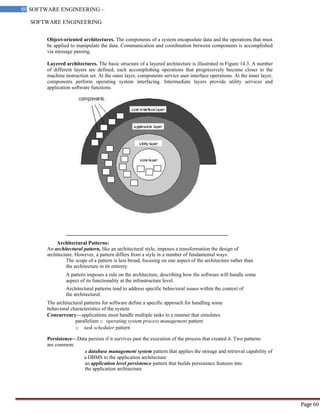 SOFTWARE ENGINEERING
60 SOFTWARE ENGINEERING –
Material
Page 60
Object-oriented architectures. The components of a system encapsulate data and the operations that must
be applied to manipulate the data. Communication and coordination between components is accomplished
via message passing.
Layered architectures. The basic structure of a layered architecture is illustrated in Figure 14.3. A number
of different layers are defined, each accomplishing operations that progressively become closer to the
machine instruction set. At the outer layer, components service user interface operations. At the inner layer,
components perform operating system interfacing. Intermediate layers provide utility services and
application software functions.
Architectural Patterns:
An architectural pattern, like an architectural style, imposes a transformation the design of
architecture. However, a pattern differs from a style in a number of fundamental ways:
The scope of a pattern is less broad, focusing on one aspect of the architecture rather than
the architecture in its entirety.
A pattern imposes a rule on the architecture, describing how the software will handle some
aspect of its functionality at the infrastructure level.
Architectural patterns tend to address specific behavioral issues within the context of
the architectural.
The architectural patterns for software define a specific approach for handling some
behavioral characteristics of the system
Concurrency—applications must handle multiple tasks in a manner that simulates
parallelism o operating system process management pattern
o task scheduler pattern
Persistence—Data persists if it survives past the execution of the process that created it. Two patterns
are common:
a database management system pattern that applies the storage and retrieval capability of
a DBMS to the application architecture
an application level persistence pattern that builds persistence features into
the application architecture
 