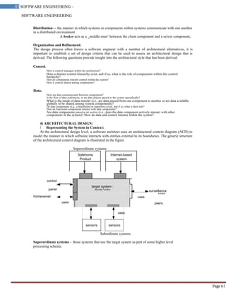 SOFTWARE ENGINEERING
61 SOFTWARE ENGINEERING –
Material
Page 61
target system :
Security Function
uses
uses
sensors sensors
homeowner
control
panel
function
surveillance
Distribution— the manner in which systems or components within systems communicate with one another
in a distributed environment
A broker acts as a ‗middle-man‘ between the client component and a server component.
Organization and Refinement:
The design process often leaves a software engineer with a number of architectural alternatives, it is
important to establish a set of design criteria that can be used to assess an architectural design that is
derived. The following questions provide insight into the architectural style that has been derived:
Control.
How is control managed within the architecture?
Does a distinct control hierarchy exist, and if so, what is the role of components within this control
hierarchy?
How do components transfer control within the system?
How is control shared among components?
Data.
How are data communicated between components?
Is the flow of data continuous, or are data objects passed to the system sporadically?
What is the mode of data transfer (i.e., are data passed from one component to another or are data available
globally to be shared among system components)?
Do data components (e.g., a blackboard or repository) exist, and if so, what is their role?
How do functional components interact with data components?
Are data components passive or active (i.e., does the data component actively interact with other
components in the system)? How do data and control interact within the system?
4) ARCHITECTURAL DESIGN:
I Representing the System in Context:
At the architectural design level, a software architect uses an architectural context diagram (ACD) to
model the manner in which software interacts with entities external to its boundaries. The generic structure
of the architectural context diagram is illustrated in the figure
Superordinate systems
Safehome Internet-based
Product system
uses
peers
Subordinate systems
Superordinate systems – those systems that use the target system as part of some higher level
processing scheme.
 