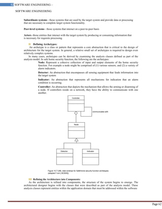 SOFTWARE ENGINEERING
62 SOFTWARE ENGINEERING –
Material
Page 62
Subordinate systems - those systems that are used by the target system and provide data or processing
that are necessary to complete target system functionality.
Peer-level systems - those systems that interact on a peer-to-peer basis
Actors -those entities that interact with the target system by producing or consuming information that
is necessary for requisite processing
II Defining Archetypes:
An archetype is a class or pattern that represents a core abstraction that is critical to the design of
architecture for the target system. In general, a relative small set of archetypes is required to design even
relatively complex systems.
In many cases, archetypes can be derived by examining the analysis classes defined as part of the
analysis model. In safe home security function, the following are the archetypes:
Node: Represent a cohesive collection of input and output elements of the home security
function. For example a node might be comprised of (1) various sensors, and (2) a variety of
alarm indicators.
Detector: An abstraction that encompasses all sensing equipment that feeds information into
the target system
Indicator: An abstraction that represents all mechanisms for indication that an alarm
condition is occurring.
Controller: An abstraction that depicts the mechanism that allows the arming or disarming of
a node. If controllers reside on a network, they have the ability to communicate with one
another.
Controller
communicates with
Node
Detector Indicator
Figure 10.7 UML relat ionships for SafeHome security function archetypes
(adapted f rom [ BOS00])
III Refining the Architecture into Components:
As the architecture is refined into components, the structure of the system begins to emerge. The
architectural designer begins with the classes that were described as part of the analysis model. These
analysis classes represent entities within the application domain that must be addressed within the software
 