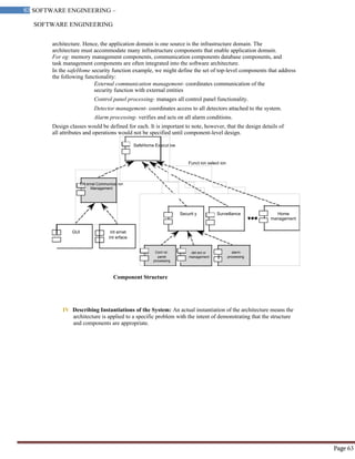 SOFTWARE ENGINEERING
63 SOFTWARE ENGINEERING –
Material
Page 63
SafeHome Execut ive
Funct ion select ion
Ext ernal Communicat ion
Management
architecture. Hence, the application domain is one source is the infrastructure domain. The
architecture must accommodate many infrastructure components that enable application domain.
For eg: memory management components, communication components database components, and
task management components are often integrated into the software architecture.
In the safeHome security function example, we might define the set of top-level components that address
the following functionality:
External communication management- coordinates communication of the
security function with external entities
Control panel processing- manages all control panel functionality.
Detector management- coordinates access to all detectors attached to the system.
Alarm processing- verifies and acts on all alarm conditions.
Design classes would be defined for each. It is important to note, however, that the design details of
all attributes and operations would not be specified until component-level design.
Securit y Surveillance Home
management
GUI Int ernet
Int erface
Cont rol det ect or alarm
panel management processing
processing
Component Structure
IV Describing Instantiations of the System: An actual instantiation of the architecture means the
architecture is applied to a specific problem with the intent of demonstrating that the structure
and components are appropriate.
 