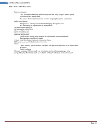 SOFTWARE ENGINEERING
65 SOFTWARE ENGINEERING –
Material
Page 65
System Architecture
Once the interaction between the software system that being designed and the system
environment have been defined
We can use the above information as basis for designing the System Architecture.
Object Identification
This process is actually concerned with identifying the object classes.
We can identify the object classes by the following
1)Use a grammatical analysis
2)Use a tangible entities 3)Use
a behaviourial approach
4) Use a scenario based
approach Design model
Design models are the bridge between the requirements and implementation.
There are two type of design models
1) Static model describe the relationship between the objects.
2)Dynamic model describe the interaction between the
objects
Object Interface SpecificationIt is concerned with specifying the details of the interfaces to
an objects.
Design evolution
The main advantage OOD approach is to simplify the problem of making changes to the
design. Changing the internal details of an obect is unlikely to effect any other system object.
 