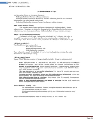 SOFTWARE ENGINEERING
66 SOFTWARE ENGINEERING –
Material
Page 66
USER INTERFACE DESIGN
Interface design focuses on three areas of concern:
the design of interfaces between software components,
the design of interfaces between the software and other nonhuman producers and consumers
of information (i.e., other external entities), and
the design of the interface between a human (i.e., the user) and the computer.
What is User Interface Design?
User interface design creates an effective communication medium between a human
and a computer. Following a set of interface design principles, design identifies interface objects
and actions and then creates a screen layout that forms the basis for a user interface prototype.
Why is User Interface Design important?
If software is difficult to use, if it forces you into mistakes, or if it frustrates your efforts to
accomplish your goals, you won‘t like it, regardless of the computational power it exhibits or the
functionality it offers. Because it molds a user‘s perception of the software, the interface has to be right.
THE GOLDEN RULES
Theo Mandel coins three ―golden rules‖:
Place the user in control.
Reduce the user‘s memory load.
Make the interface consistent.
These golden rules actually form the basis for a set of user interface design principles that guide
this important software design activity.
Place the User in Control
Mandel [MAN97] defines a number of design principles that allow the user to maintain control:
Define interaction modes in a way that does not force a user into unnecessary or undesired
actions. Word processor – spell checking – move to edit and back; enter and exit with little or no effort
Provide for flexible interaction. Several modes of interaction – keyboard, mouse, digitizer pen or
voice recognition, but not every action is amenable to every interaction need. Difficult to draw a
circle using keyboard commands.
Allow user interaction to be interruptible and undoable. User stop and do something and then resume
where left off. Be able to undo any action.
Streamline interaction as skill levels advance and allow the interaction to be customized. Perform same
actions repeatedly; have macro mechanism so user can customize interface.
Hide technical internals from the casual user. Never required to use OS commands; file management
functions or other arcane computing technology.
Design for direct interaction with objects that appear on the screen. User has feel of control when
interact directly with objects; stretch an object.
Reduce the User’s Memory Load:
The more a user has to remember, the more error-prone interaction with the system will be.
Good interface design does not tax the user‘s memory
System should remember pertinent details and assist the user with interaction scenario that assists
user recall.
Mandel defines design principles that enable an interface to reduce the user‘s memory load:
 