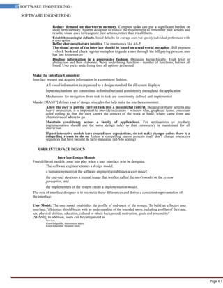 SOFTWARE ENGINEERING
67 SOFTWARE ENGINEERING –
Material
Page 67
Reduce demand on short-term memory. Complex tasks can put a significant burden on
short term memory. System designed to reduce the requirement to remember past actions and
results; visual cues to recognize past actions, rather than recall them.
Establish meaningful defaults. Initial defaults for average user; but specify individual preferences with
a reset option.
Define shortcuts that are intuitive. Use mnemonics like Alt-P.
The visual layout of the interface should be based on a real world metaphor. Bill payment
– check book and check register metaphor to guide a user through the bill paying process; user
has less to memorize
Disclose information in a progressive fashion. Organize hierarchically. High level of
abstraction and then elaborate. Word underlining function – number of functions, but not all
listed. User picks underlining then all options presented
Make the Interface Consistent
Interface present and acquire information in a consistent fashion.
All visual information is organized to a design standard for all screen displays
Input mechanisms are constrained to limited set used consistently throughout the application
Mechanisms for navigation from task to task are consistently defined and implemented
Mandel [MAN97] defines a set of design principles that help make the interface consistent:
Allow the user to put the current task into a meaningful context. Because of many screens and
heavy interaction, it is important to provide indicators – window tiles, graphical icons, consistent
color coding so that the user knows the context of the work at hand; where came from and
alternatives of where to go.
Maintain consistency across a family of applications. For applications or products
implementation should use the same design rules so that consistency is maintained for all
interaction
If past interactive models have created user expectations, do not make changes unless there is a
compelling reason to do so. Unless a compelling reason presents itself don‘t change interactive
sequences that have become de facto standards. (alt-S to scaling)
USER INTERFACE DESIGN
Interface Design Models
Four different models come into play when a user interface is to be designed.
The software engineer creates a design model,
a human engineer (or the software engineer) establishes a user model,
the end-user develops a mental image that is often called the user's model or the system
perception, and
the implementers of the system create a implementation model.
The role of interface designer is to reconcile these differences and derive a consistent representation of
the interface.
User Model: The user model establishes the profile of end-users of the system. To build an effective user
interface, "all design should begin with an understanding of the intended users, including profiles of their age,
sex, physical abilities, education, cultural or ethnic background, motivation, goals and personality"
[SHN90]. In addition, users can be categorized as
Novices.
Knowledgeable, intermittent users.
Knowledgeable, frequent users.
 