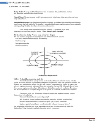SOFTWARE ENGINEERING
68 SOFTWARE ENGINEERING –
Material
Page 68
Design Model: A design model of the entire system incorporates data, architectural, interface
and procedural representations of the software.
Mental Model: The user‘s mental model (system perception) is the image of the system that end-users
carry in their heads.
Implementation Model: The implementation model combines the outward manifestation of the computer-
based system (the look and feel of the interface), coupled with all supporting information (books, manuals,
videotapes, help files) that describe system syntax and semantics.
These models enable the interface designer to satisfy a key element of the most
important principle of user interface design: "Know the user, know the tasks."
The User Interface Design Process: (steps in interface design)
The user interface design process encompasses four distinct framework activities :
User, task, and environment analysis and modeling
Interface design
Interface construction
Interface validation
User Interface Design Process
(1) User Task and Environmental Analysis:
The interface analysis activity focuses on the profile of the users who will interact with the
system. Skill level, business understanding, and general receptiveness to the new system are recorded; and
different user categories are defined. For each user category, requirements are elicited. In essence, the
software engineer attempts to understand the system perception (Section 15.2.1) for each class of users.
Once general requirements have been defined, a more detailed task analysis is conducted. Those tasks
that the user performs to accomplish the goals of the system are identified, described, and elaborated
The analysis of the user environment focuses on the physical work environment. Among
the questions to be asked are
Where will the interface be located physically?
Will the user be sitting, standing, or performing other tasks unrelated to theinterface?
Does the interface hardware accommodate space, light, or noise constraints?
Are there special human factors considerations driven by environmental factors?
The information gathered as part of the analysis activity is used to create an analysis model for
the interface. Using this model as a basis, the design activity commences.
 