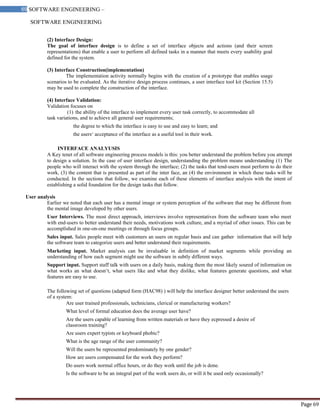 SOFTWARE ENGINEERING
69 SOFTWARE ENGINEERING –
Material
Page 69
(2) Interface Design:
The goal of interface design is to define a set of interface objects and actions (and their screen
representations) that enable a user to perform all defined tasks in a manner that meets every usability goal
defined for the system.
(3) Interface Construction(implementation)
The implementation activity normally begins with the creation of a prototype that enables usage
scenarios to be evaluated. As the iterative design process continues, a user interface tool kit (Section 15.5)
may be used to complete the construction of the interface.
(4) Interface Validation:
Validation focuses on
(1) the ability of the interface to implement every user task correctly, to accommodate all
task variations, and to achieve all general user requirements;
the degree to which the interface is easy to use and easy to learn; and
the users‘ acceptance of the interface as a useful tool in their work.
INTERFACE ANALYUSIS
A Key tenet of all software engineering process models is this: you better understand the problem before you attempt
to design a solution. In the case of user interface design, understanding the problem means understanding (1) The
people who will interact with the system through the interface; (2) the tasks that tend-users must perform to do their
work, (3) the content that is presented as part of the inter face, an (4) the environment in which these tasks will be
conducted. In the sections that follow, we examine each of these elements of interface analysis with the intent of
establishing a solid foundation for the design tasks that follow.
User analysis
Earlier we noted that each user has a mental image or system perception of the software that may be different from
the mental image developed by other users.
User Interviews. The most direct approach, interviews involve representatives from the software team who meet
with end-users to better understand their needs, motivations work culture, and a myriad of other issues. This can be
accomplished in one-on-one meetings or through focus groups.
Sales input. Sales people meet with customers an users on regular basis and can gather information that will help
the software team to categorize users and better understand their requirements.
Marketing input. Market analysis can be invaluable in definition of market segments while providing an
understanding of how each segment might use the software in subtly different ways.
Support input. Support staff talk with users on a daily basis, making them the most likely soured of information on
what works an what doesn‘t, what users like and what they dislike, what features generate questions, and what
features are easy to use.
The following set of questions (adapted form (HAC98) ) will help the interface designer better understand the users
of a system:
Are user trained professionals, technicians, clerical or manufacturing workers?
What level of formal education does the average user have?
Are the users capable of learning from written materials or have they ecpressed a desire of
classroom training?
Are users expert typists or keyboard phobic?
What is the age range of the user community?
Will the users be represented predominately by one gender?
How are users compensated for the work they perform?
Do users work normal office hours, or do they work until the job is done.
Is the software to be an integral part of the work users do, or will it be used only occasionally?
 