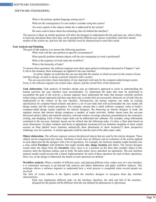 SOFTWARE ENGINEERING
70 SOFTWARE ENGINEERING –
Material
Page 70
What is the primary spoken language among users?
What are the consequences if a user makes a mistake using the system?
Are users experts in the subject matter the is addressed by the system?
Do users want to know about the technology that sits behind the interface?
The answers to these an similar questions will allow the designer to understand who the end-users are, what is likely
to motivate and please them, how they can be grouped into different user classes or profiled, what their mental
models of the system are, and how the user interface must be characterized to meet their needs.
Task Analysis and Modeling
The goal of talk analysis is to answer the following questions:
What work will the user perform in specific circumstances?
What specific problem domain objects will the user manipulate as work is performed?
What is the sequence of work tasks-the workflow?
What is the hierarchy of tasks?
To answer these questions, the software engineer must draw upon analysis techniques discussed in Chapters 7 and
8, but in this instance, these techniques are applied to the user interface.
In earlier chapter we noted that the use-case describe the manner in which an actor (in the context of user
interface design, an actor is always a person) interacts with a system.
The use-case provides a basic description of one important work task for the computer-aided design system.
From, it, the software engineer can extract tasks, objects, and the overall flow of the interaction.
Task elaboration. Task analysis of interface design uses an elaborative approach to assist in understanding the
human activities the user interface must accommodate. To understand the tasks that must be performed to
accomplish the goal of the activity, a human engineer must understand the tasks that humans currently perform
(when using a manual approach) and then map these into a similar (but not necessarily identical) set of tasks that are
implemented in the context of the user interface. Alternatively, the human engineer can study an existing
specification for computer-based solution and derive a set of user tasks that will accommodate the user model, the
design model, and the system perception. For example, assume that a small software company wants to build a
computer-aided design system explicitly for interior designers. By observing an interior designer at work, the
engineer notices that interior design comprises a number of major activities: further layout (note the use-case
discussed earlier), fabric and material selection, wall and window coverings selection, presentation (to the customer),
costing, and shopping. Each of these major tasks can be elaborated into subtasks. For example, using information
contained in the use-case, furniture layout can be refined into the following tasks: (1) draw a floor plan based on
room dimensions; (2) place windows and doors at appropriate locations;(3a) use furniture templates to draw scaled
accents on floor plan(4) move furniture outlines;(6) draw dimensions to show location;(7) draw perspective
rendering view for customer. A similar approach could be used for each of the other major tasks.
Object elaboration. The software engineer extracts the physical objects that are used by the interior designer. These
objects can be categorized into classes. Attributes of each class are defined, and an evaluation of the actions applied
to each object provide the designer with a list of operations. For example, the furniture template might translate into
a class called Furniture with attributes that might include size, shape, location and others. The interior designer
would select the object from the Furniture class, move it to a position on the floor plan (another object in this
context), draw the furniture outline, and so forth. He tasks select, move, and draw are operations. The user interface
analysis model would not provide a literal implementation for each of these operation for each of these operations.
How ever, as the design is elaborated, the details of each operation are defined.
Workflow analysis. When a number of different users, each playing different roles, makes uses of a user interface,
it is sometimes necessary to go beyond task analysis and object elaboration and apply workflow analysis. This
technique allows a software engineer to understand how a work process is completed when several people are
involved.
The flow of events (shown in the figure) enable the interface designer to recognize three day interface
characteristics.
Each user implements different tasks via the interface; therefore, the look and feel of the interface
designed for the patient will be different form the one defined for pharmacists or physicians.
 
