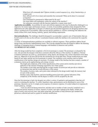 SOFTWARE ENGINEERING
72 SOFTWARE ENGINEERING –
Material
Page 72
What form will commands take? Options include a control sequence (e.g., alt-p), function keys, or
a typed word.
How difficult will it be to learn and remember the commands? What can be done if a command
is forgotten?
Can commands be customized or abbreviated by the user?
Are menu labels self-explanatory within the context of the interface?
Are submenus consistent with the function implied by a master menu item?
Application accessibility .Accessibility for users and software engineers) who may be physically challenged is an
imperative for moral, legal, and business reasons. A variety of accessibility guidelines many designed for Web
applications but often applicable to all types of software-provide detailed suggestions for designing interfaces that
achieve vary8ing levels of accessibility. Others provide specific guidelines or ―assistive technology‖ that addresses the
needs of those with visual, hearing, mobility, speech, and learning impairments.
Internationalization. The challenge should be designed to accommodate a generic core of functionality that can
be delivered to all who use the software. Localization features enable the interface to be customized for a specific
market.
A variety of internationalization guidelines are available to software engineers. These guidelines address broad
design issues and discrete implementation issues. The Unicode standard has been developed to address the daunting
challenge of managing dozens of natural languages with hundred of characters and symbols.
12.5 DESIGN EVALUATION
After the design model has been completed, a first-level prototype is created. The prototype is evaluated by the
user, who provides the designer with direct comments about the efficacy of the interface. In addition, if formal
evaluation techniques are used e.g., questionnaires, rating sheets), the designer may extract information form these
data (e.g., 80percent of all users did not like the mechanism for saving data files). Design modifications are made
based on user input, and the next level prototype is created. The evaluation cycle continues until no further
modifications to the interface design are necessary. If a design model of the interface has been created, a number of
evaluation criteria can be applied during early design reviews:
The length and complexity of the written specification of the system and its interface provide an
indication of the amount of learning required by user of the system.
The number of user tasks specified and the average number of actions per task provide an indication
on interaction time and the overall efficiency of the system.
The number of actions, tasks, and system states indicated by the design model imply the memory load
on users of the system.
Interface styles, help facilities, and error handling protocol provide a general indication of the
complexity of the interface and the degree to which it will be accepted by the user.
Once the first prototype is built, the designer can collect a variety of qualitative and quantitative data that will
assist in evaluating the interface. To collect 2qualitaive data, questionnaires can be distributed to users of the
prototype. Questions can be (1) simple yes/no response, (2) numeric response, (3) scaled (subjective) response,(4)
Likert scales(e.g., strongly.
Users are observed during interaction, and data-such as number of tasks correctly completed over a
standard time period, frequency of actions, sequence of actions, time spent ―looking‖ at the display, number and
types of errors, error recovery time, time spent using help, and number of help references per standard time
period-are collected and used as a guide for interface modification.
 