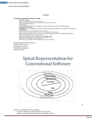 SOFTWARE ENGINEERING
74 SOFTWARE ENGINEERING –
Material
Page 74
UNIT-IV
A strategic Approach for Software testing
Software Testing
One of the important phases of software development
Testing is the process of execution of a program with the intention of finding errors
Involves 40% of total project cost
Testing Strategy
A road map that incorporates test planning, test case design, test execution and resultant data
collection and execution
Validation refers to a different set of activities that ensures that the software is traceable to the customer
requirements.
V&V encompasses a wide array of Software Quality Assurance
Perform Formal Technical reviews(FTR) to uncover errors during software development
Begin testing at component level and move outward to integration of entire component based system.
Adopt testing techniques relevant to stages of testing
Testing can be done by software developer and independent testing
group Testing and debugging are different activities. Debugging follows
testing Low level tests verifies small code segments.
High level tests validate major system functions against customer requirements
Testing Strategies for Conventional
Software 1)Unit Testing
2) Integration Testing
3)Validation Testing and
4)System Testing
Criteria for completion of software testing
No body is absolutely certain that software will not fail
Based on statistical modeling and software reliability models
 