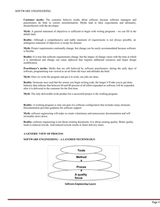 SOFTWARE ENGINEERING
Page 4
Tools
Method
s
Proces
s
A quality
focus
Customer myths: The customer believes myths about software because software managers and
practitioners do little to correct misinformation. Myths lead to false expectations and ultimately,
dissatisfaction with the developer.
Myth: A general statement of objectives is sufficient to begin with writing programs - we can fill in the
details later.
Reality: Although a comprehensive and stable statement of requirements is not always possible, an
ambiguous statement of objectives is recipe for disaster.
Myth: Project requirements continually change, but change can be easily accommodated because software
is flexible.
Reality: It is true that software requirements change, but the impact of change varies with the time at which
it is introduced and change can cause upheaval that requires additional resources and major design
modification.
Practitioner’s myths: Myths that are still believed by software practitioners: during the early days of
software, programming was viewed as an art from old ways and attitudes die hard.
Myth: Once we write the program and get it to work, our jobs are done.
Reality: Someone once said that the sooner you begin writing code, the longer it‘ll take you to get done.
Industry data indicate that between 60 and 80 percent of all effort expended on software will be expended
after it is delivered to the customer for the first time.
Myth: The only deliverable work product for a successful project is the working program.
Reality: A working program is only one part of a software configuration that includes many elements.
Documentation provides guidance for software support.
Myth: software engineering will make us create voluminous and unnecessary documentation and will
invariably slows down.
Reality: software engineering is not about creating documents. It is about creating quality. Better quality
leads to reduced rework. And reduced rework results in faster delivery times.
A GENERIC VIEW OF PROCESS
SOFTWARE ENGINEERING - A LAYERED TECHNOLOGY:
Software Engineering Layers
 