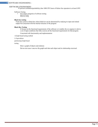 SOFTWARE ENGINEERING
75 SOFTWARE ENGINEERING –
Material
Page 75
95 percent confidence(probability) that 1000 CPU hours of failure free operation is at least 0.995
Software Testing
• Two major categories of software testing
Black box testing
White box testing
Black box testing
Treats the system as black box whose behavior can be determined by studying its input and related
output Not concerned with the internal structure of the program
Black Box Testing
It focuses on the functional requirements of the software ie it enables the sw engineer to derive
a set of input conditions that fully exercise all the functional requirements for that program.
Concerned with functionality and implementation
1)Graph based testing method
2) Equivalence
partitioning Graph based
testing
Draw a graph of objects and relations
Devise test cases t uncover the graph such that each object and its relationship exercised.
 