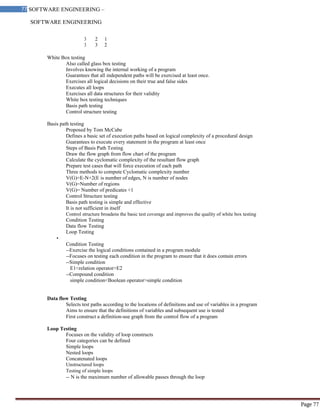 SOFTWARE ENGINEERING
77 SOFTWARE ENGINEERING –
Material
Page 77
3 2 1
3 3 2
White Box testing
Also called glass box testing
Involves knowing the internal working of a program
Guarantees that all independent paths will be exercised at least once.
Exercises all logical decisions on their true and false sides
Executes all loops
Exercises all data structures for their validity
White box testing techniques
Basis path testing
Control structure testing
Basis path testing
Proposed by Tom McCabe
Defines a basic set of execution paths based on logical complexity of a procedural design
Guarantees to execute every statement in the program at least once
Steps of Basis Path Testing
Draw the flow graph from flow chart of the program
Calculate the cyclomatic complexity of the resultant flow graph
Prepare test cases that will force execution of each path
Three methods to compute Cyclomatic complexity number
V(G)=E-N+2(E is number of edges, N is number of nodes
V(G)=Number of regions
V(G)= Number of predicates +1
Control Structure testing
Basis path testing is simple and effective
It is not sufficient in itself
Control structure broadens the basic test coverage and improves the quality of white box testing
Condition Testing
Data flow Testing
Loop Testing
•
Condition Testing
--Exercise the logical conditions contained in a program module
--Focuses on testing each condition in the program to ensure that it does contain errors
--Simple condition
E1<relation operator>E2
--Compound condition
simple condition<Boolean operator>simple condition
Data flow Testing
Selects test paths according to the locations of definitions and use of variables in a program
Aims to ensure that the definitions of variables and subsequent use is tested
First construct a definition-use graph from the control flow of a program
Loop Testing
Focuses on the validity of loop constructs
Four categories can be defined
Simple loops
Nested loops
Concatenated loops
Unstructured loops
Testing of simple loops
-- N is the maximum number of allowable passes through the loop
 
