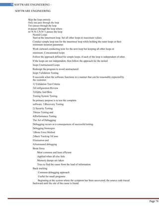 SOFTWARE ENGINEERING
78 SOFTWARE ENGINEERING –
Material
Page 78
Skip the loop entirely
Only one pass through the loop
Two passes through the loop
m passes through the loop where
m>N N-1,N,N+1 passes the loop
Nested Loops
Start at the innermost loop. Set all other loops to maximum values
Conduct simple loop test for the innermost loop while holding the outer loops at their
minimum iteration parameter.
Work outward conducting tests for the next loop but keeping all other loops at
minimum. Concatenated loops
Follow the approach defined for simple loops, if each of the loop is independent of other.
If the loops are not independent, then follow the approach for the nested
loops Unstructured Loops
Redesign the program to avoid unstructured
loops Validation Testing
It succeeds when the software functions in a manner that can be reasonably expected by
the customer.
1) Validation Test Criteria
2)Configuration Review
3)Alpha And Beta
Testing System Testing
Its primary purpose is to test the complete
software. 1)Recovery Testing
2) Security Testing
3Stress Testing and
4)Performance Testing
The Art of Debugging
Debugging occurs as a consequences of successful testing.
Debugging Stratergies
1)Brute Force Method.
2)Back Tracking 3)Cause
Elimination and
4)Automated debugging
Brute force
Most common and least efficient
Applied when all else fails
Memory dumps are taken
Tries to find the cause from the load of information
Back tracking
Common debugging approach
Useful for small programs
Beginning at the system where the symptom has been uncovered, the source code traced
backward until the site of the cause is found.
 