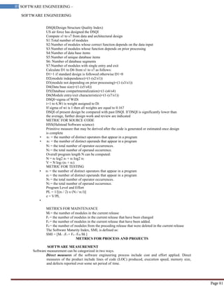 SOFTWARE ENGINEERING
81 SOFTWARE ENGINEERING –
Material
Page 81
DSQI(Design Structure Quality Index)
US air force has designed the DSQI
Compute s1 to s7 from data and architectural design
S1:Total number of modules
S2:Number of modules whose correct function depends on the data input
S3:Number of modules whose function depends on prior processing
S4:Number of data base items
S5:Number of unique database items
S6: Number of database segments
S7:Number of modules with single entry and exit
Calculate D1 to D6 from s1 to s7 as follows:
D1=1 if standard design is followed otherwise D1=0
D2(module independence)=(1-(s2/s1))
D3(module not depending on prior processing)=(1-(s3/s1))
D4(Data base size)=(1-(s5/s4))
D5(Database compartmentalization)=(1-(s6/s4)
D6(Module entry/exit characteristics)=(1-(s7/s1))
DSQI=sigma of WiDi
i=1 to 6,Wi is weight assigned to Di
If sigma of wi is 1 then all weights are equal to 0.167
DSQI of present design be compared with past DSQI. If DSQI is significantly lower than
the average, further design work and review are indicated
METRIC FOR SOURCE CODE
HSS(Halstead Software science)
Primitive measure that may be derived after the code is generated or estimated once design
is complete
• n1 = the number of distinct operators that appear in a program
• n2 = the number of distinct operands that appear in a program
N1 = the total number of operator occurrences.
N2 = the total number of operand occurrence.
Overall program length N can be computed:
N = n1 log2 n1 + n2 log2 n2
V = N log2 (n1 + n2)
METRIC FOR TESTING
• n1 = the number of distinct operators that appear in a program
n2 = the number of distinct operands that appear in a program
N1 = the total number of operator occurrences.
N2 = the total number of operand occurrence.
Program Level and Effort
PL = 1/[(n1 / 2) x (N2 / n2 l)]
e = V/PL
•
METRICS FOR MAINTENANCE
Mt = the number of modules in the current release
Fc = the number of modules in the current release that have been changed
Fa = the number of modules in the current release that have been added.
Fd = the number of modules from the preceding release that were deleted in the current release
The Software Maturity Index, SMI, is defined as:
SMI = [Mt – (Fc + Fa + Fd)/ Mt ]
METRICS FOR PROCESS AND PROJECTS
SOFTWARE MEASUREMENT
Software measurement can be categorized in two ways.
Direct measures of the software engineering process include cost and effort applied. Direct
measures of the product include lines of code (LOC) produced, execution speed, memory size,
and defects reported over some set period of time.
 