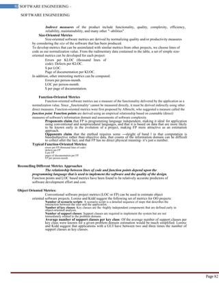 SOFTWARE ENGINEERING
82 SOFTWARE ENGINEERING –
Material
Page 82
Indirect measures of the product include functionality, quality, complexity, efficiency,
reliability, maintainability, and many other "–abilities"
Size-Oriented Metrics
Size-oriented software metrics are derived by normalizing quality and/or productivity measures
by considering the size of the software that has been produced.
To develop metrics that can be assimilated with similar metrics from other projects, we choose lines of
code as our normalization value. From the rudimentary data contained in the table, a set of simple size-
oriented metrics can be developed for each project:
Errors per KLOC (thousand lines of
code). Defects per KLOC.
$ per LOC.
Page of documentation per KLOC.
In addition, other interesting metrics can be computed:
Errors per person-month.
LOC per person-month.
$ per page of documentation.
Function-Oriented Metrics
Function-oriented software metrics use a measure of the functionality delivered by the application as a
normalization value. Since ‗functionality‘ cannot be measured directly, it must be derived indirectly using other
direct measures. Function-oriented metrics were first proposed by Albrecht, who suggested a measure called the
function point. Function points are derived using an empirical relationship based on countable (direct)
measures of software's information domain and assessments of software complexity.
Proponents claim that FP is programming language independent, making it ideal for application
using conventional and nonprocedural languages, and that it is based on data that are more likely
to be known early in the evolution of a project, making FP more attractive as an estimation
approach.
Opponents claim that the method requires some ―sleight of hand ‖ in that computation is
basedsubjective rather than objective data, that counts of the information domain can be difficult
to collect after the fact, and that FP has no direct physical meaning- it‘s just a number.
Typical Function-Oriented Metrics:
errors per FP (thousand lines of code)
defects per FP
$ per FP
pages of documentation per FP
FP per person-month
Reconciling Different Metrics Approaches
The relationship between lines of code and function points depend upon the
programming language that is used to implement the software and the quality of the design.
Function points and LOC based metrics have been found to be relatively accurate predictors of
software development effort and cost.
Object Oriented Metrics:
Conventional software project metrics (LOC or FP) can be used to estimate object
oriented software projects. Lorenz and Kidd suggest the following set of metrics for OO projects:
Number of scenario scripts: A scenario script is a detailed sequence of steps that describes the
interaction between the user and the application.
Number of key classes: Key classes are the ―highly independent components that are defined early in
object-oriented analysis.
Number of support classes: Support classes are required to implement the system but are not
immediately related to the problem domain.
Average number of support classes per key class: Of the average number of support classes per
key class were known for a given problem domain estimation would be much simplified. Lorenz
and Kidd suggest that applications with a GUI have between two and three times the number of
support classes as key classes.
 