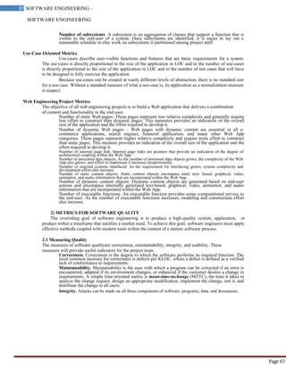 SOFTWARE ENGINEERING
83 SOFTWARE ENGINEERING –
Material
Page 83
Number of subsystems: A subsystem is an aggregation of classes that support a function that is
visible to the end-user of a system. Once subsystems are identified, it is easier to lay out a
reasonable schedule in ehic work on subsystems is partitioned among project staff.
Use-Case Oriented Metrics
Use-cases describe user-visible functions and features that are basic requirements for a system.
The use-cases is directly proportional to the size of the application in LOC and to the number of use-cases
is directly proportional to the size of the application in LOC and to the number of test cases that will have
to be designed to fully exercise the application.
Because use-cases can be created at vastly different levels of abstraction, there is no standard size
for a use-case. Without a standard measure of what a use-case is, its application as a normalization measure
is suspect.
Web Engineering Project Metrics
The objective of all web engineering projects is to build a Web application that delivers a combination
of content and functionality to the end-user.
Number of static Web pages: These pages represent low relative complexity and generally require
less effort to construct than dynamic pages. This measures provides an indication of the overall
size of the application and the effort required to develop it.
Number of dynamic Web pages: : Web pages with dynamic content are essential in all e-
commerce applications, search engines, financial application, and many other Web App
categories. These pages represent higher relative complexity and require more effort to construct
than static pages. This measure provides an indication of the overall size of the application and the
effort required to develop it.
Number of internal page link: Internal page links are pointers that provide an indication of the degree of
architectural coupling within the Web App.
Number of persistent data objects: As the number of persistent data objects grows, the complexity of the Web
App also grows, and effort to implement it increases proportionally.
Number of external systems interfaced: As the requirement for interfacing grows, system complexity and
development effort also increase.
Number of static content objects: Static content objects encompass static text- based, graphical, video,
animation, and audio information that are incorporated within the Web App.
Number of dynamic content objects: Dynamic content objects are generated based on end-user
actions and encompass internally generated text-based, graphical, video, animation, and audio
information that are incorporated within the Web App.
Number of executable functions: An executable function provides some computational service to
the end-user. As the number of executable functions increases, modeling and construction effort
also increase.
2) METRICS FOR SOFTWARE QUALITY
The overriding goal of software engineering is to produce a high-quality system, application, or
product within a timeframe that satisfies a market need. To achieve this goal, software engineers must apply
effective methods coupled with modern tools within the context of a mature software process.
2.1 Measuring Quality
The measures of software qualityare correctness, maintainability, integrity, and usability. These
measures will provide useful indicators for the project team.
Correctness. Correctness is the degree to which the software performs its required function. The
most common measure for correctness is defects per KLOC, where a defect is defined as a verified
lack of conformance to requirements.
Maintainability. Maintainability is the ease with which a program can be corrected if an error is
encountered, adapted if its environment changes, or enhanced if the customer desires a change in
requirements. A simple time-oriented metric is mean-time-tochange (MTTC), the time it takes to
analyze the change request, design an appropriate modification, implement the change, test it, and
distribute the change to all users.
Integrity. Attacks can be made on all three components of software: programs, data, and documents.
 