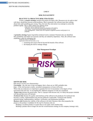 SOFTWARE ENGINEERING
85 SOFTWARE ENGINEERING –
Material
Page 85
UNIT-V
RISK MANAGEMENT
REACTIVE VS. PROACTIVE RISK STRATEGIES
At best, a reactive strategy monitors the project for likely risks. Resources are set aside to deal
with them, should they become actual problems. More commonly, the software team does nothing
about risks until something goes wrong. Then, the team flies into action in an attempt to correct the
problem rapidly. This is often called a fire fighting mode.
project team reacts to risks when they occur
mitigation—plan for additional resources in anticipation of fire fighting
fix on failure—resource are found and applied when the risk strikes
crisis management—failure does not respond to applied resources and project is in
jeopardy
A proactive strategy begins long before technical work is initiated. Potential risks are identified,
their probability and impact are assessed, and they are ranked by importance. Then, the software team
establishes a plan for managing risk.
formal risk analysis is performed
organization corrects the root causes of risk
o examining risk sources that lie beyond the bounds of the software
o developing the skill to manage change
Risk Management Paradigm
SOFTWARE RISK
Risk always involves two characteristics
Uncertainty—the risk may or may not happen; that is, there are no 100% probable risks
Loss—if the risk becomes a reality, unwanted consequences or losses will occur.
When risks are analyzed, it is important to quantify the level of uncertainty in the degree of loss
associated with each risk. To accomplish this, different categories of risks are considered.
Project risks threaten the project plan. That is, if project risks become real, it is likely that project schedule
will slip and that costs will increase.
Technical risks threaten the quality and timeliness of the software to be produced. If a technical risk
becomes a reality, implementation may become difficult or impossible. Technical risks identify
potential design, implementation, interface, verification, and maintenance problems.
Business risks threaten the viability of the software to be built. Business risks often jeopardize the
project or the product. Candidates for the top five business risks are
Building a excellent product or system that no one really wants (market risk),
Building a product that no longer fits into the overall business strategy for the company (strategic risk),
 