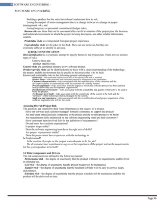 SOFTWARE ENGINEERING
86 SOFTWARE ENGINEERING –
Material
Page 86
Building a product that the sales force doesn't understand how to sell,
Losing the support of senior management due to a change in focus or a change in people
(management risk), and
Losing budgetary or personnel commitment (budget risks).
Known risks are those that can be uncovered after careful evaluation of the project plan, the business
and technical environment in which the project is being developed, and other reliable information
sources.
Predictable risks are extrapolated from past project experience.
Unpredictable risks are the joker in the deck. They can and do occur, but they are
extremely difficult to identify in advance.
2) RISK IDENTIFICATION
Risk identification is a systematic attempt to specify threats to the project plan. There are two distinct
types of risks.
Generic risks and
product-specific risks.
Generic risks are a potential threat to every software project.
Product-specific risks can be identified only by those with a clear understanding of the technology,
the people, and the environment that is specific to the project that is to be built.
Known and predictable risks in the following generic subcategories:
Product size—risks associated with the overall size of the software to be built or modified.
Business impact—risks associated with constraints imposed by management or the marketplace.
Customer characteristics—risks associated with the sophistication of the customer and the
developer's ability to communicate with the customer in a timely manner.
Process definition—risks associated with the degree to which the software process has been defined
and is followed by the development organization.
Development environment—risks associated with the availability and quality of the tools to be used to
build the product.
Technology to be built—risks associated with the complexity of the system to be built and the
"newness" of the technology that is packaged by the system.
Staff size and experience—risks associated with the overall technical and project experience of the
software engineers who will do the work.
Assessing Overall Project Risk
The questions are ordered by their relate importance to the success of a project.
Have top software and customer managers formally committed to support the project?
Are end-users enthusiastically committed to the project and the system/product to be built?
Are requirements fully understood by the software engineering team and their customers?
Have customers been involved fully in the definition of requirements?
Do end-users have realistic expectations?
Is project scope stable?
Does the software engineering team have the right mix of skills?
Are project requirements stable?
Does the project team have experience with the technology to
be Implemented?
Is the number of people on the project team adequate to do the job?
Do all customer/user constituencies agree on the importance of the project and on the requirements
for the system/product to be built?
3.2 Risk Components and Drivers
The risk components are defined in the following manner:
Performance risk—the degree of uncertainty that the product will meet its requirements and be fit for
its intended use.
Cost risk—the degree of uncertainty that the project budget will be maintained.
Support risk—the degree of uncertainty that the resultant software will be easy to correct, adapt,
and enhance.
Schedule risk—the degree of uncertainty that the project schedule will be maintained and that the
product will be delivered on time.
 