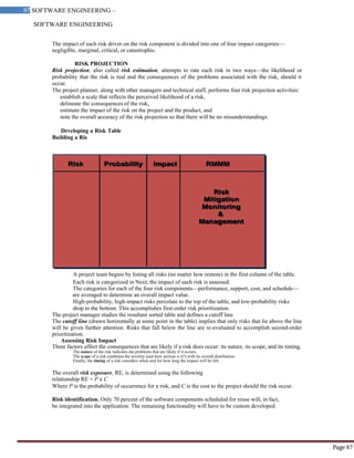SOFTWARE ENGINEERING
87 SOFTWARE ENGINEERING –
Material
Page 87
The impact of each risk driver on the risk component is divided into one of four impact categories—
negligible, marginal, critical, or catastrophic.
RISK PROJECTION
Risk projection, also called risk estimation, attempts to rate each risk in two ways—the likelihood or
probability that the risk is real and the consequences of the problems associated with the risk, should it
occur.
The project planner, along with other managers and technical staff, performs four risk projection activities:
establish a scale that reflects the perceived likelihood of a risk,
delineate the consequences of the risk,
estimate the impact of the risk on the project and the product, and
note the overall accuracy of the risk projection so that there will be no misunderstandings.
Developing a Risk Table
Building a Ris
A project team begins by listing all risks (no matter how remote) in the first column of the table.
Each risk is categorized in Next; the impact of each risk is assessed.
The categories for each of the four risk components—performance, support, cost, and schedule—
are averaged to determine an overall impact value.
High-probability, high-impact risks percolate to the top of the table, and low-probability risks
drop to the bottom. This accomplishes first-order risk prioritization.
The project manager studies the resultant sorted table and defines a cutoff line.
The cutoff line (drawn horizontally at some point in the table) implies that only risks that lie above the line
will be given further attention. Risks that fall below the line are re-evaluated to accomplish second-order
prioritization.
Assessing Risk Impact
Three factors affect the consequences that are likely if a risk does occur: its nature, its scope, and its timing.
The nature of the risk indicates the problems that are likely if it occurs.
The scope of a risk combines the severity (just how serious is it?) with its overall distribution.
Finally, the timing of a risk considers when and for how long the impact will be felt.
The overall risk exposure, RE, is determined using the following
relationship RE = P x C
Where P is the probability of occurrence for a risk, and C is the cost to the project should the risk occur.
Risk identification. Only 70 percent of the software components scheduled for reuse will, in fact,
be integrated into the application. The remaining functionality will have to be custom developed.
 
