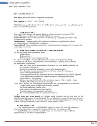 SOFTWARE ENGINEERING
88 SOFTWARE ENGINEERING –
Material
Page 88
Risk probability. 80% (likely).
Risk impact. 60 reusable software components were planned.
Risk exposure. RE = 0.80 x 25,200 ~ $20,200.
The total risk exposure for all risks (above the cutoff in the risk table) can provide a means for adjusting the
final cost estimate for a project etc.
RISK REFINEMENT
One way for risk refinement is to represent the risk in condition-transition-consequence(CTC)
format. This general condition can be refined in the following manner:
Sub condition 1. Certain reusable components were developed by a third party with no knowledge
of internal design standards.
Sub condition 2. The design standard for component interfaces has not been solidified and may
not conform to certain existing reusable components.
Sub condition 3. Certain reusable components have been implemented in a language that is not supported
on the target environment.
5) RISK MITIGATION, MONITORING, AND MANAGEMENT
An effective strategy must consider three issues:
Risk avoidance
Risk monitoring
Risk management and contingency planning
If a software team adopts a proactive approach to risk, avoidance is always the best strategy.
To mitigate this risk, project management must develop a strategy for reducing turnover. Among
the possible steps to be taken are
Meet with current staff to determine causes for turnover (e.g., poor working conditions, low
pay, competitive job market).
Mitigate those causes that are under our control before the project starts.
Once the project commences, assume turnover will occur and develop techniques to
ensure continuity when people leave.
Organize project teams so that information about each development activity is widely dispersed.
Define documentation standards and establish mechanisms to be sure that documents
are developed in a timely manner.
Conduct peer reviews of all work (so that more than one person is "up to speed ).
‖ • Assign
a backup staff member for every critical technologist.
As the project proceeds, risk monitoring activities commence. The following factors can be monitored:
General attitude of team members based on project pressures.
The degree to which the team has jelled.
Interpersonal relationships among team members.
Potential problems with compensation and benefits
The availability of jobs within the company and outside it.
Software safety and hazard analysis are software quality assurance activities that focus on the
identification and assessment of potential hazards that may affect software negatively and cause an entire
system to fail. If hazards can be identified early in the software engineering process, software design
features can be specified that will either eliminate or control potential hazards.
6) THE RMMM PLAN
A risk management strategy can be included in the software project plan or the risk management
steps can be organized into a separate Risk Mitigation, Monitoring and Management Plan.
The RMMM plan documents all work performed as part of risk analysis and is used by the
project manager as part of the overall project plan.
 