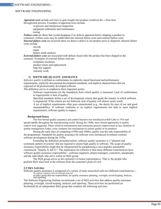 SOFTWARE ENGINEERING
90 SOFTWARE ENGINEERING –
Material
Page 90
Appraisal costs include activities to gain insight into product condition the ―first time
through‖each process. Examples of appraisal costs include
in-process and interprocess inspection
equipment calibration and maintenance
testing
Failure costs are those that would disappear if no defects appeared before shipping a product to
customers. Failure costs may be subdivided into internal failure costs and external failure costs.
Internal failure costs are incurred when we detect a defect in our product prior to shipment. Internal failure
costs include
rework
repair
failure mode analysis
External failure costs are associated with defects found after the product has been shipped to the
customer. Examples of external failure costs are
complaint resolution
product return and replacement
help line support
warranty work
2) SOFTWARE QUALITY ASSURANCE
Software quality is defined as conformance to explicitly stated functional and performance
requirements, explicitly documented development standards, and implicit characteristics that are
expected of all professionally developed software.
The definition serves to emphasize three important points:
Software requirements are the foundation from which quality is measured. Lack of conformance
to requirements is lack of quality.
Specified standards define a set of development criteria that guide the manner in which software
is engineered. If the criteria are not followed, lack of quality will almost surely result.
A set of implicit requirements often goes unmentioned (e.g., the desire for ease of use and good
maintainability). If software conforms to its explicit requirements but fails to meet implicit
requirements, software quality is suspect.
Background Issues
The first formal quality assurance and control function was introduced at Bell Labs in 1916 and
spread rapidly throughout the manufacturing world. During the 1940s, more formal approaches to quality
control were suggested. These relied on measurement and continuous process improvement as key elements of
quality management.Today, every company has mechanisms to ensure quality in its products.
During the early days of computing (1950s and 1960s), quality was the sole responsibility of
the programmer. Standards for quality assurance for software were introduced in military contract
software development during the 1970s.
Extending the definition presented earlier, software quality assurance is a "planned and
systematic pattern of actions" that are required to ensure high quality in software. The scope of quality
assurance responsibility might best be characterized by paraphrasing a once-popular automobile
commercial: "Quality Is Job #1." The implication for software is that many different constituencies have
software quality assurance responsibility—software engineers, project managers, customers, salespeople,
and the individuals who serve within an SQA group.
The SQA group serves as the customer's in-house representative. That is, the people who
perform SQA must look at the software from the customer's point of view
2.2 SQA Activities
Software quality assurance is composed of a variety of tasks associated with two different constituencies—
the software engineers who do technical work and
an SQA group that has responsibility for quality assurance planning, oversight, record keeping, analysis,
and reporting.
The Software Engineering Institute recommends a set of SQA activities that address quality assurance
planning, oversight, record keeping, analysis, and reporting. These activities are performed (or
facilitated) by an independent SQA group that conducts the following activities.
 