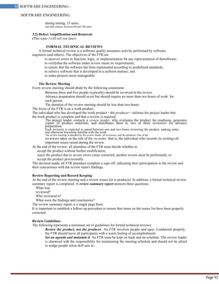 SOFTWARE ENGINEERING
92 SOFTWARE ENGINEERING –
Material
Page 92
during testing, 15 units;
and after release, between 60 and 100 units.
3.2) Defect Amplification and Removal:
(This topic I will tell you later)
FORMAL TECHNICAL REVIEWS
A formal technical review is a software quality assurance activity performed by software
engineers (and others). The objectives of the FTR are
to uncover errors in function, logic, or implementation for any representation of thesoftware;
to verifythat the software under review meets its requirements;
to ensure that the software has been represented according to predefined standards;
to achieve software that is developed in a uniform manner; and
to make projects more manageable.
The Review Meeting
Every review meeting should abide by the following constraints:
Between three and five people (typically) should be involved in the review.
Advance preparation should occur but should require no more than two hours of work for
each person.
The duration of the review meeting should be less than two hours.
The focus of the FTR is on a work product.
The individual who has developed the work product—the producer—informs the project leader that
the work product is complete and that a review is required.
The project leader contacts a review leader, who evaluates the product for readiness, generates
copies of product materials, and distributes them to two or three reviewers for advance
preparation.
Each reviewer is expected to spend between one and two hours reviewing the product, making notes,
and otherwise becoming familiar with the work.
The review meeting is attended by the review leader, all reviewers, and the producer. One of the
reviewers takes on the role of the recorder; that is, the individual who records (in writing) all
important issues raised during the review.
At the end of the review, all attendees of the FTR must decide whether to
accept the product without further modification,
reject the product due to severe errors (once corrected, another review must be performed), or
accept the product provisionally.
The decision made, all FTR attendees complete a sign-off, indicating their participation in the review and
their concurrence with the review team's findings.
Review Reporting and Record Keeping
At the end of the review meeting and a review issues list is produced. In addition, a formal technical review
summary report is completed. A review summary report answers three questions:
What was
reviewed?
Who reviewed it?
What were the findings and conclusions?
The review summary report is a single page form.
It is important to establish a follow-up procedure to ensure that items on the issues list have been properly
corrected.
Review Guidelines
The following represents a minimum set of guidelines for formal technical reviews:
Review the product, not the producer. An FTR involves people and egos. Conducted properly,
the FTR should leave all participants with a warm feeling of accomplishment.
Set an agenda and maintain it. An FTR must be kept on track and on schedule. The review leader
is chartered with the responsibility for maintaining the meeting schedule and should not be afraid
to nudge people when drift sets in.
 