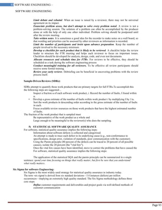 SOFTWARE ENGINEERING
93 SOFTWARE ENGINEERING –
Material
Page 93
Limit debate and rebuttal. When an issue is raised by a reviewer, there may not be universal
agreement on its impact.
Enunciate problem areas, but don't attempt to solve every problem noted. A review is not a
problem-solving session. The solution of a problem can often be accomplished by the producer
alone or with the help of only one other individual. Problem solving should be postponed until
after the review meeting.
Take written notes. It is sometimes a good idea for the recorder to make notes on a wall board, so
that wording and priorities can be assessed by other reviewers as information is recorded.
Limit the number of participants and insist upon advance preparation. Keep the number of
people involved to the necessary minimum.
Develop a checklist for each product that is likely to be reviewed. A checklist helps the review
leader to structure the FTR meeting and helps each reviewer to focus on important issues.
Checklists should be developed for analysis, design, code, and even test documents.
Allocate resources and schedule time for FTRs. For reviews to be effective, they should be
scheduled as a task during the software engineering process
Conduct meaningful training for all reviewers. To be effective all review participants should
receive some formal training.
Review your early reviews. Debriefing can be beneficial in uncovering problems with the review
process itself.
Sample-Driven Reviews (SDRs):
SDRs attempt to quantify those work products that are primary targets for full FTRs.To accomplish this
the following steps are suggested…
Inspect a fraction ai of each software work product, i. Record the number of faults, fi found within
ai.
• Develop a gross estimate of the number of faults within work product i by multiplying fi by 1/ai.
Sort the work products in descending order according to the gross estimate of the number of faults
in each.
Focus available review resources on those work products that have the highest estimated number
of faults.
The fraction of the work product that is sampled must
Be representative of the work product as a whole and
Large enough to be meaningful to the reviewer(s) who does the sampling.
5) STATISTICAL SOFTWARE QUALITY ASSURANCE
For software, statistical quality assurance implies the following steps:
Information about software defects is collected and categorized.
An attempt is made to trace each defect to its underlying cause (e.g., non-conformance to
specifications, design error, violation of standards, poor communication with the customer).
Using the Pareto principle (80 percent of the defects can be traced to 20 percent of all possible
causes), isolate the 20 percent (the "vital few").
Once the vital few causes have been identified, move to correct the problems that have caused the
For software, statistical quality assurance implies the following steps:
.
The application of the statistical SQA and the pareto principle can be summarized in a single
sentence: spend your time focusing on things that really matter, but first be sure that you understand
what really matters.
Six Sigma for software Engineering:
Six Sigma is the most widely used strategy for statistical quality assurance in industry today.
The term ―six sigma‖ is derived from six standard deviations—3.4 instances (defects) per million
occurrences—implying an extremely high quality standard. The Six Sigma methodology defines three
core steps:
Define customer requirements and deliverables and project goals via well-defined methods of
customer communication
 