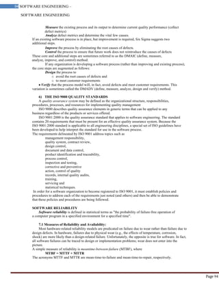 SOFTWARE ENGINEERING
94 SOFTWARE ENGINEERING –
Material
Page 94
Measure the existing process and its output to determine current quality performance (collect
defect metrics)
Analyze defect metrics and determine the vital few causes.
If an existing software process is in place, but improvement is required, Six Sigma suggests two
additional steps.
Improve the process by eliminating the root causes of defects.
Control the process to ensure that future work does not reintroduce the causes of defects
These core and additional steps are sometimes referred to as the DMAIC (define, measure,
analyze, improve, and control) method.
If any organization is developing a software process (rather than improving and existing process),
the core steps are augmented as follows:
Design the process to
o avoid the root causes of defects and
o to meet customer requirements
Verify that the process model will, in fact, avoid defects and meet customer requirements. This
variation is sometimes called the DMADV (define, measure, analyze, design and verify) method.
6) THE ISO 9000 QUALITY STANDARDS
A quality assurance system may be defined as the organizational structure, responsibilities,
procedures, processes, and resources for implementing quality management
ISO 9000 describes quality assurance elements in generic terms that can be applied to any
business regardless of the products or services offered.
ISO 9001:2000 is the quality assurance standard that applies to software engineering. The standard
contains 20 requirements that must be present for an effective quality assurance system. Because the
ISO 9001:2000 standard is applicable to all engineering disciplines, a special set of ISO guidelines have
been developed to help interpret the standard for use in the software process.
The requirements delineated by ISO 9001 address topics such as
management responsibility,
quality system, contract review,
design control,
document and data control,
product identification and traceability,
process control,
inspection and testing,
corrective and preventive
action, control of quality
records, internal quality audits,
training,
servicing and
statistical techniques.
In order for a software organization to become registered to ISO 9001, it must establish policies and
procedures to address each of the requirements just noted (and others) and then be able to demonstrate
that these policies and procedures are being followed.
SOFTWARE RELIABILITY
Software reliability is defined in statistical terms as "the probability of failure-free operation of
a computer program in a specified environment for a specified time".
7.1 Measures of Reliability and Availability:
Most hardware-related reliability models are predicated on failure due to wear rather than failure due to
design defects. In hardware, failures due to physical wear (e.g., the effects of temperature, corrosion,
shock) are more likely than a design-related failure. Unfortunately, the opposite is true for software. In fact,
all software failures can be traced to design or implementation problems; wear does not enter into the
picture.
A simple measure of reliability is meantime-between-failure (MTBF), where
MTBF = MTTF + MTTR
The acronyms MTTF and MTTR are mean-time-to-failure and mean-time-to-repair, respectively.
 