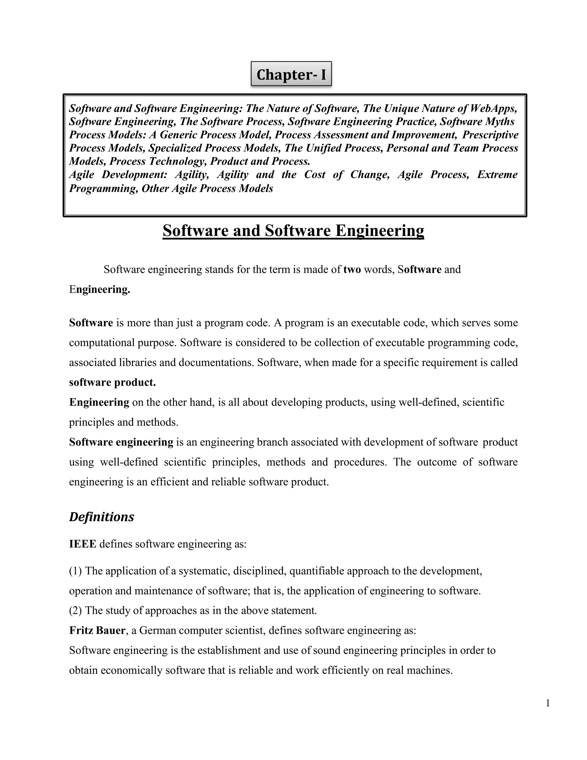 1
Chapter- I
Software and Software Engineering
Software engineering stands for the term is made of two words, Software and
Engineering.
Software is more than just a program code. A program is an executable code, which serves some
computational purpose. Software is considered to be collection of executable programming code,
associated libraries and documentations. Software, when made for a specific requirement is called
software product.
Engineering on the other hand, is all about developing products, using well-defined, scientific
principles and methods.
Software engineering is an engineering branch associated with development of software product
using well-defined scientific principles, methods and procedures. The outcome of software
engineering is an efficient and reliable software product.
Definitions
IEEE defines software engineering as:
(1) The application of a systematic, disciplined, quantifiable approach to the development,
operation and maintenance of software; that is, the application of engineering to software.
(2) The study of approaches as in the above statement.
Fritz Bauer, a German computer scientist, defines software engineering as:
Software engineering is the establishment and use of sound engineering principles in order to
obtain economically software that is reliable and work efficiently on real machines.
Software and Software Engineering: The Nature of Software, The Unique Nature of WebApps,
Software Engineering, The Software Process, Software Engineering Practice, Software Myths
Process Models: A Generic Process Model, Process Assessment and Improvement, Prescriptive
Process Models, Specialized Process Models, The Unified Process, Personal and Team Process
Models, Process Technology, Product and Process.
Agile Development: Agility, Agility and the Cost of Change, Agile Process, Extreme
Programming, Other Agile Process Models
 