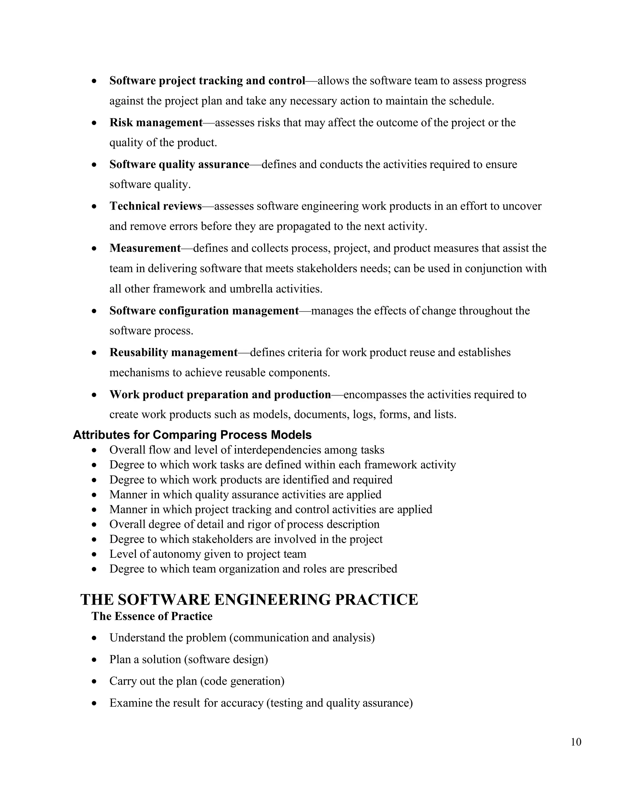 10
• Software project tracking and control—allows the software team to assess progress
against the project plan and take any necessary action to maintain the schedule.
• Risk management—assesses risks that may affect the outcome of the project or the
quality of the product.
• Software quality assurance—defines and conducts the activities required to ensure
software quality.
• Technical reviews—assesses software engineering work products in an effort to uncover
and remove errors before they are propagated to the next activity.
• Measurement—defines and collects process, project, and product measures that assist the
team in delivering software that meets stakeholders needs; can be used in conjunction with
all other framework and umbrella activities.
• Software configuration management—manages the effects of change throughout the
software process.
• Reusability management—defines criteria for work product reuse and establishes
mechanisms to achieve reusable components.
• Work product preparation and production—encompasses the activities required to
create work products such as models, documents, logs, forms, and lists.
Attributes for Comparing Process Models
• Overall flow and level of interdependencies among tasks
• Degree to which work tasks are defined within each framework activity
• Degree to which work products are identified and required
• Manner in which quality assurance activities are applied
• Manner in which project tracking and control activities are applied
• Overall degree of detail and rigor of process description
• Degree to which stakeholders are involved in the project
• Level of autonomy given to project team
• Degree to which team organization and roles are prescribed
THE SOFTWARE ENGINEERING PRACTICE
The Essence of Practice
• Understand the problem (communication and analysis)
• Plan a solution (software design)
• Carry out the plan (code generation)
• Examine the result for accuracy (testing and quality assurance)
 
