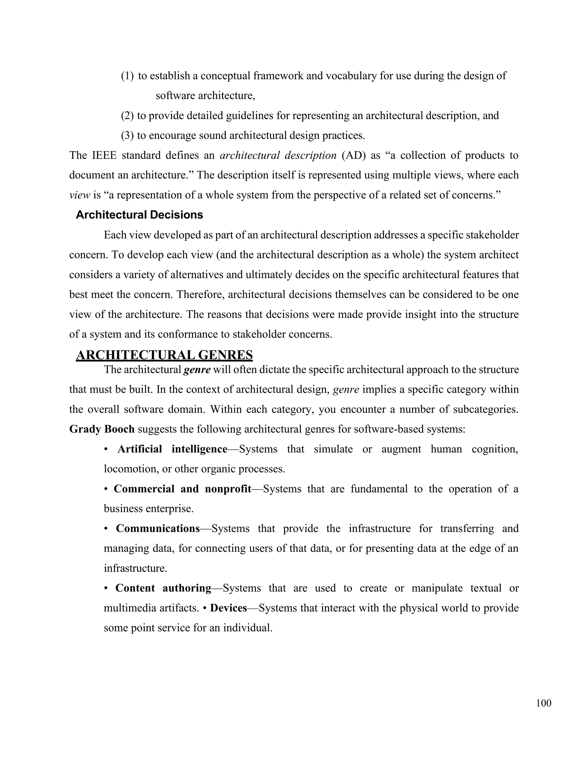 100
(1) to establish a conceptual framework and vocabulary for use during the design of
software architecture,
(2) to provide detailed guidelines for representing an architectural description, and
(3) to encourage sound architectural design practices.
The IEEE standard defines an architectural description (AD) as “a collection of products to
document an architecture.” The description itself is represented using multiple views, where each
view is “a representation of a whole system from the perspective of a related set of concerns.”
Architectural Decisions
Each view developed as part of an architectural description addresses a specific stakeholder
concern. To develop each view (and the architectural description as a whole) the system architect
considers a variety of alternatives and ultimately decides on the specific architectural features that
best meet the concern. Therefore, architectural decisions themselves can be considered to be one
view of the architecture. The reasons that decisions were made provide insight into the structure
of a system and its conformance to stakeholder concerns.
ARCHITECTURAL GENRES
The architectural genre will often dictate the specific architectural approach to the structure
that must be built. In the context of architectural design, genre implies a specific category within
the overall software domain. Within each category, you encounter a number of subcategories.
Grady Booch suggests the following architectural genres for software-based systems:
• Artificial intelligence—Systems that simulate or augment human cognition,
locomotion, or other organic processes.
• Commercial and nonprofit—Systems that are fundamental to the operation of a
business enterprise.
• Communications—Systems that provide the infrastructure for transferring and
managing data, for connecting users of that data, or for presenting data at the edge of an
infrastructure.
• Content authoring—Systems that are used to create or manipulate textual or
multimedia artifacts. • Devices—Systems that interact with the physical world to provide
some point service for an individual.
 