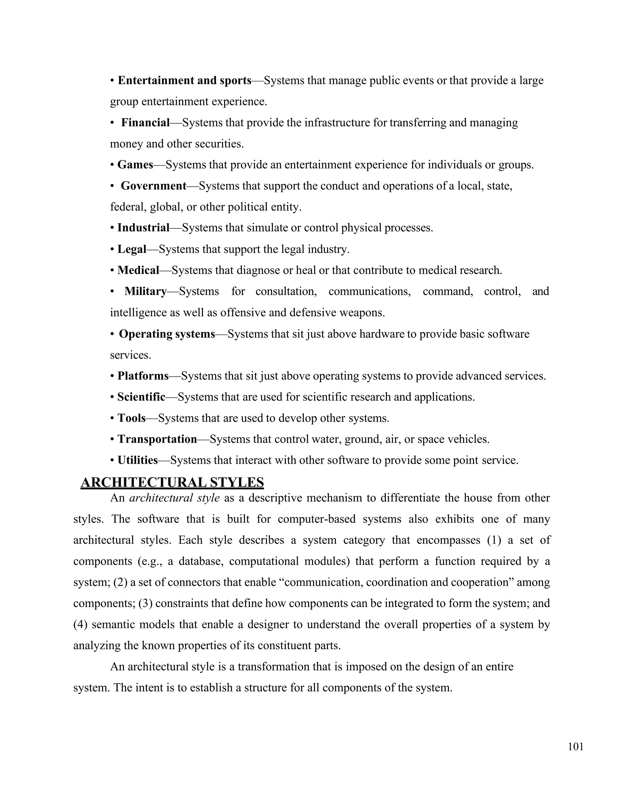 101
• Entertainment and sports—Systems that manage public events or that provide a large
group entertainment experience.
• Financial—Systems that provide the infrastructure for transferring and managing
money and other securities.
• Games—Systems that provide an entertainment experience for individuals or groups.
• Government—Systems that support the conduct and operations of a local, state,
federal, global, or other political entity.
• Industrial—Systems that simulate or control physical processes.
• Legal—Systems that support the legal industry.
• Medical—Systems that diagnose or heal or that contribute to medical research.
• Military—Systems for consultation, communications, command, control, and
intelligence as well as offensive and defensive weapons.
• Operating systems—Systems that sit just above hardware to provide basic software
services.
• Platforms—Systems that sit just above operating systems to provide advanced services.
• Scientific—Systems that are used for scientific research and applications.
• Tools—Systems that are used to develop other systems.
• Transportation—Systems that control water, ground, air, or space vehicles.
• Utilities—Systems that interact with other software to provide some point service.
ARCHITECTURAL STYLES
An architectural style as a descriptive mechanism to differentiate the house from other
styles. The software that is built for computer-based systems also exhibits one of many
architectural styles. Each style describes a system category that encompasses (1) a set of
components (e.g., a database, computational modules) that perform a function required by a
system; (2) a set of connectors that enable “communication, coordination and cooperation” among
components; (3) constraints that define how components can be integrated to form the system; and
(4) semantic models that enable a designer to understand the overall properties of a system by
analyzing the known properties of its constituent parts.
An architectural style is a transformation that is imposed on the design of an entire
system. The intent is to establish a structure for all components of the system.
 