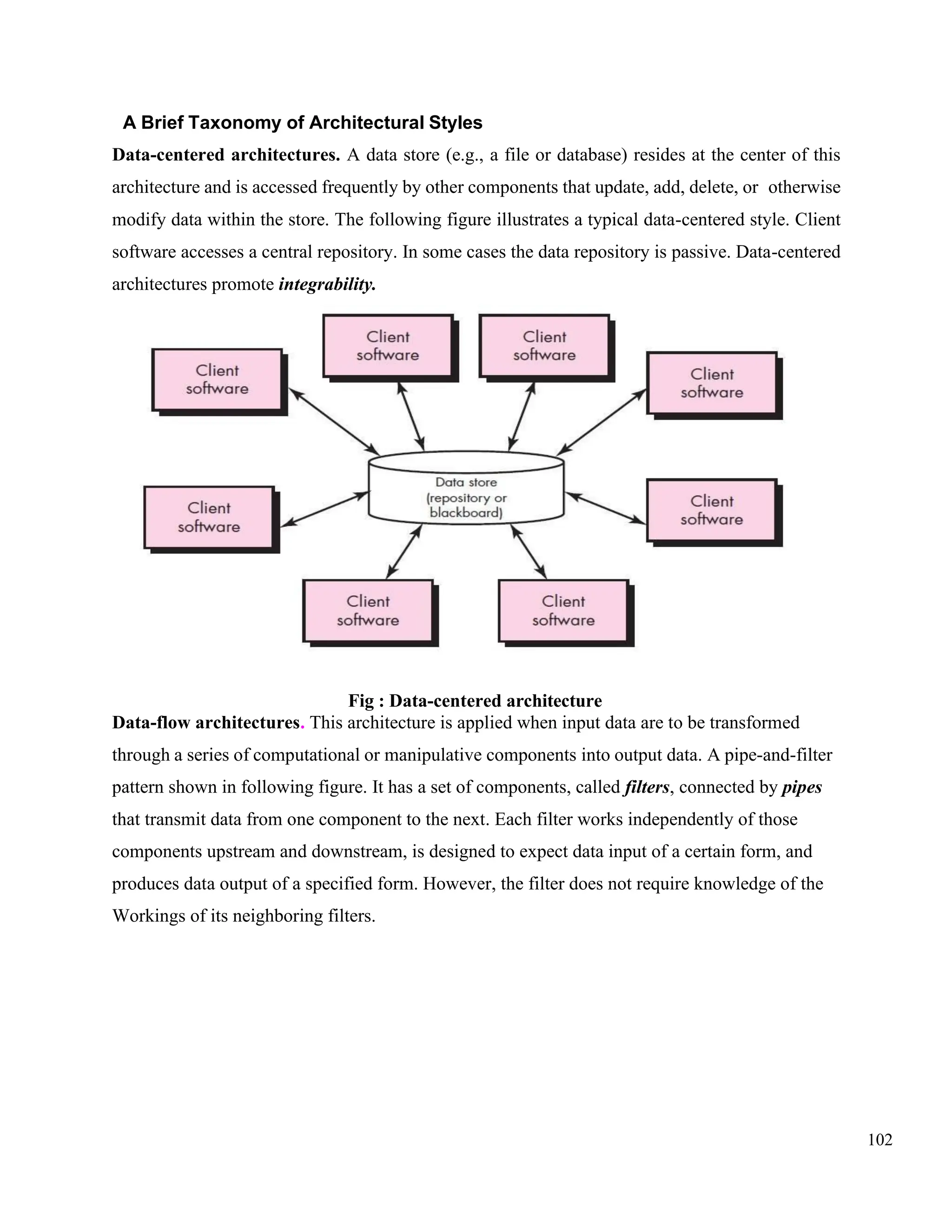 102
A Brief Taxonomy of Architectural Styles
Data-centered architectures. A data store (e.g., a file or database) resides at the center of this
architecture and is accessed frequently by other components that update, add, delete, or otherwise
modify data within the store. The following figure illustrates a typical data-centered style. Client
software accesses a central repository. In some cases the data repository is passive. Data-centered
architectures promote integrability.
Fig : Data-centered architecture
Data-flow architectures. This architecture is applied when input data are to be transformed
through a series of computational or manipulative components into output data. A pipe-and-filter
pattern shown in following figure. It has a set of components, called filters, connected by pipes
that transmit data from one component to the next. Each filter works independently of those
components upstream and downstream, is designed to expect data input of a certain form, and
produces data output of a specified form. However, the filter does not require knowledge of the
Workings of its neighboring filters.
 