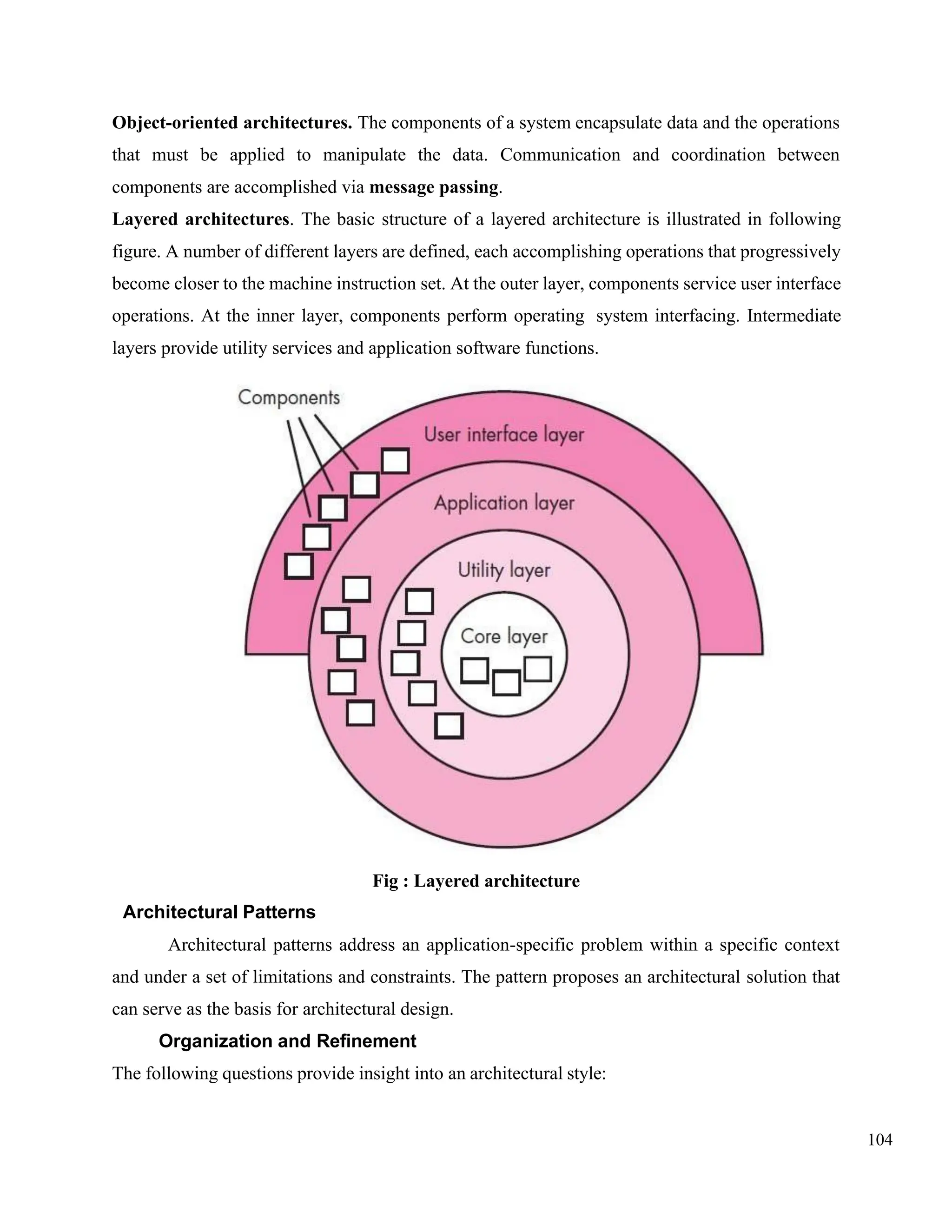 104
Object-oriented architectures. The components of a system encapsulate data and the operations
that must be applied to manipulate the data. Communication and coordination between
components are accomplished via message passing.
Layered architectures. The basic structure of a layered architecture is illustrated in following
figure. A number of different layers are defined, each accomplishing operations that progressively
become closer to the machine instruction set. At the outer layer, components service user interface
operations. At the inner layer, components perform operating system interfacing. Intermediate
layers provide utility services and application software functions.
Fig : Layered architecture
Architectural Patterns
Architectural patterns address an application-specific problem within a specific context
and under a set of limitations and constraints. The pattern proposes an architectural solution that
can serve as the basis for architectural design.
Organization and Refinement
The following questions provide insight into an architectural style:
 