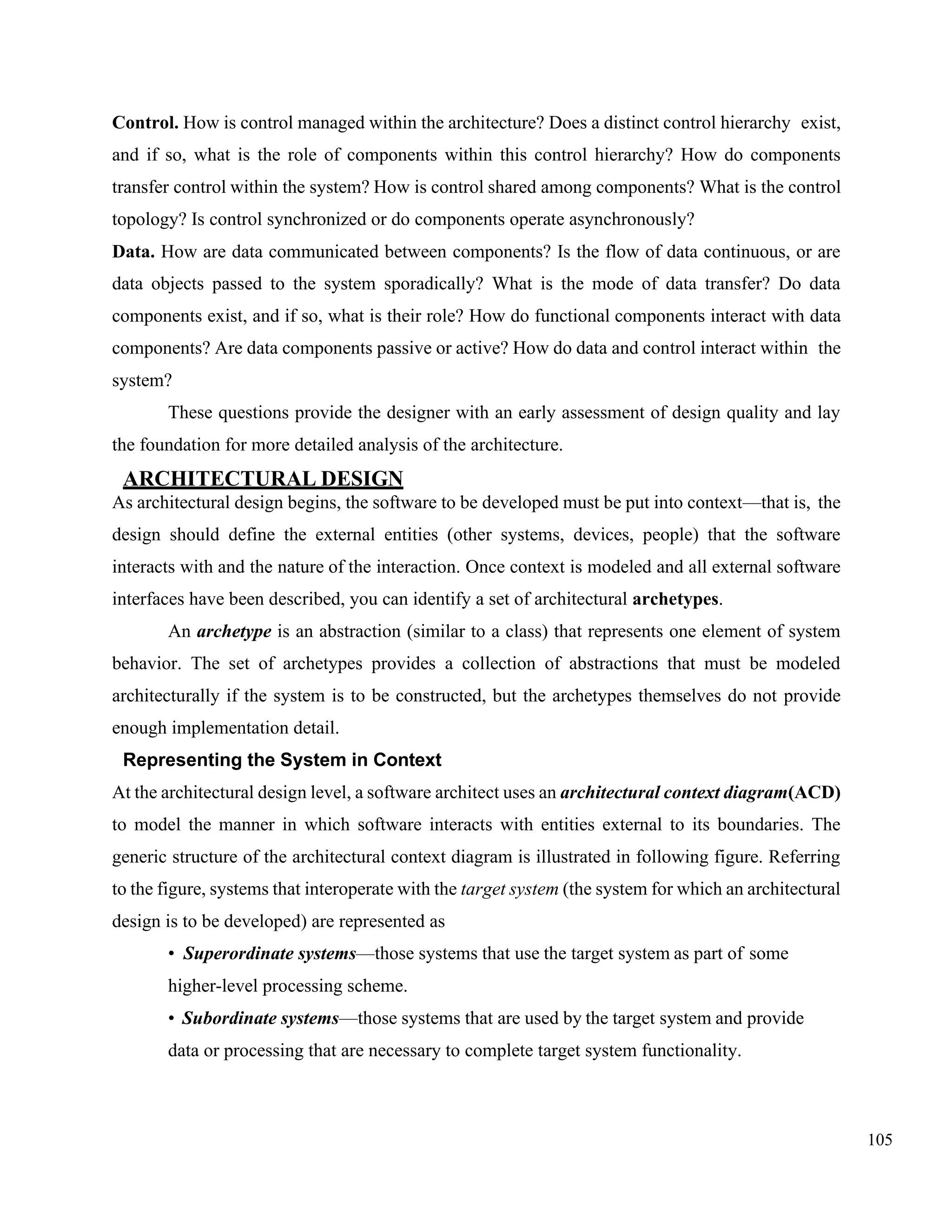 105
Control. How is control managed within the architecture? Does a distinct control hierarchy exist,
and if so, what is the role of components within this control hierarchy? How do components
transfer control within the system? How is control shared among components? What is the control
topology? Is control synchronized or do components operate asynchronously?
Data. How are data communicated between components? Is the flow of data continuous, or are
data objects passed to the system sporadically? What is the mode of data transfer? Do data
components exist, and if so, what is their role? How do functional components interact with data
components? Are data components passive or active? How do data and control interact within the
system?
These questions provide the designer with an early assessment of design quality and lay
the foundation for more detailed analysis of the architecture.
ARCHITECTURAL DESIGN
As architectural design begins, the software to be developed must be put into context—that is, the
design should define the external entities (other systems, devices, people) that the software
interacts with and the nature of the interaction. Once context is modeled and all external software
interfaces have been described, you can identify a set of architectural archetypes.
An archetype is an abstraction (similar to a class) that represents one element of system
behavior. The set of archetypes provides a collection of abstractions that must be modeled
architecturally if the system is to be constructed, but the archetypes themselves do not provide
enough implementation detail.
Representing the System in Context
At the architectural design level, a software architect uses an architectural context diagram(ACD)
to model the manner in which software interacts with entities external to its boundaries. The
generic structure of the architectural context diagram is illustrated in following figure. Referring
to the figure, systems that interoperate with the target system (the system for which an architectural
design is to be developed) are represented as
• Superordinate systems—those systems that use the target system as part of some
higher-level processing scheme.
• Subordinate systems—those systems that are used by the target system and provide
data or processing that are necessary to complete target system functionality.
 