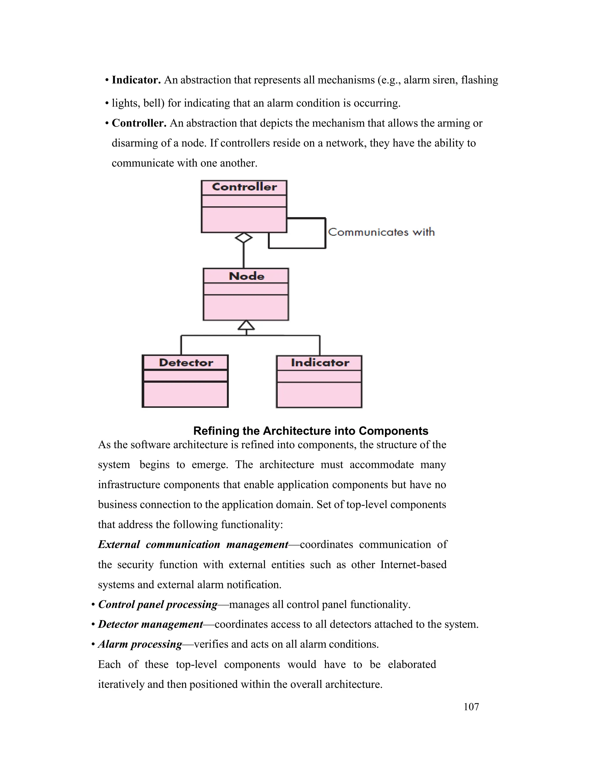 107
• Indicator. An abstraction that represents all mechanisms (e.g., alarm siren, flashing
• lights, bell) for indicating that an alarm condition is occurring.
• Controller. An abstraction that depicts the mechanism that allows the arming or
disarming of a node. If controllers reside on a network, they have the ability to
communicate with one another.
Refining the Architecture into Components
As the software architecture is refined into components, the structure of the
system begins to emerge. The architecture must accommodate many
infrastructure components that enable application components but have no
business connection to the application domain. Set of top-level components
that address the following functionality:
External communication management—coordinates communication of
the security function with external entities such as other Internet-based
systems and external alarm notification.
• Control panel processing—manages all control panel functionality.
• Detector management—coordinates access to all detectors attached to the system.
• Alarm processing—verifies and acts on all alarm conditions.
Each of these top-level components would have to be elaborated
iteratively and then positioned within the overall architecture.
 