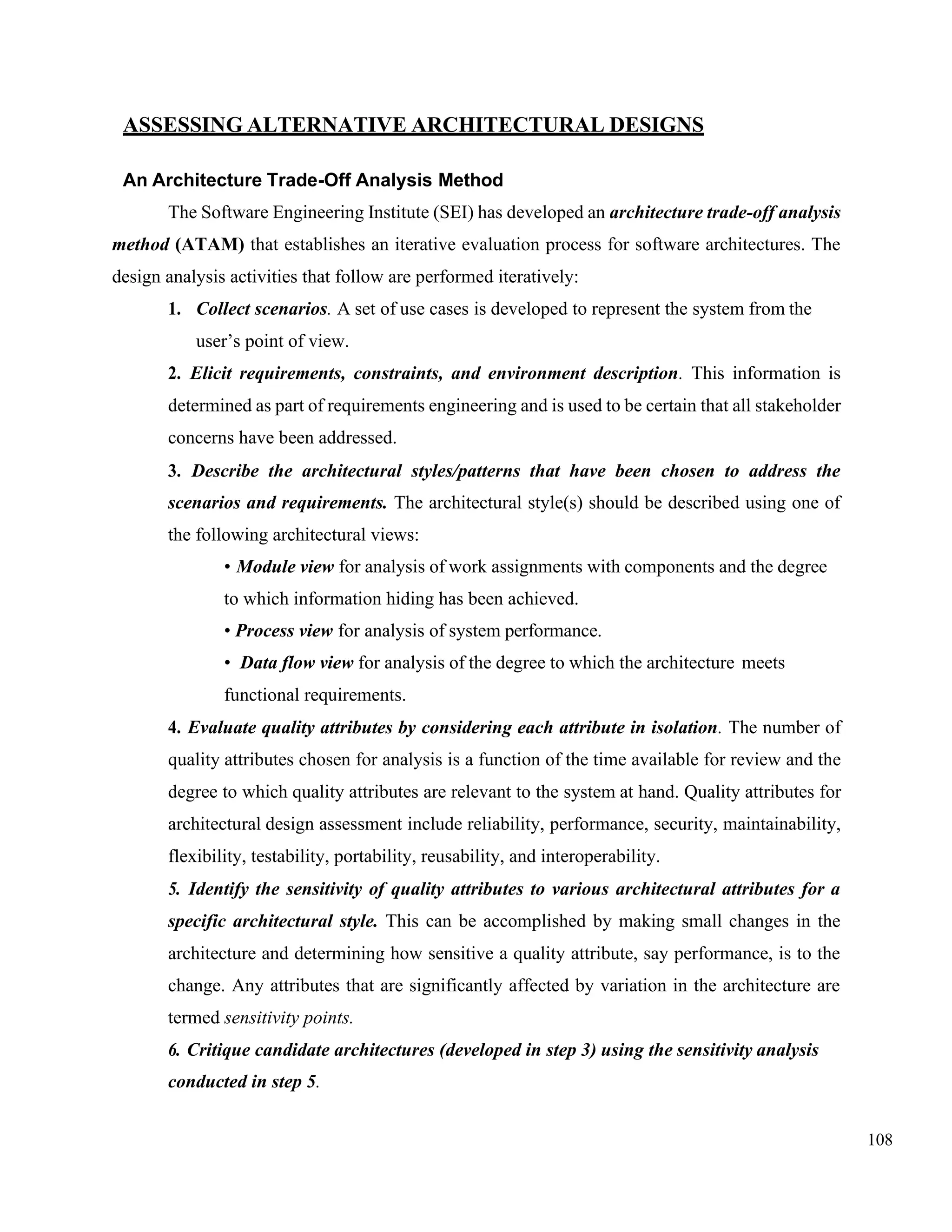 108
ASSESSING ALTERNATIVE ARCHITECTURAL DESIGNS
An Architecture Trade-Off Analysis Method
The Software Engineering Institute (SEI) has developed an architecture trade-off analysis
method (ATAM) that establishes an iterative evaluation process for software architectures. The
design analysis activities that follow are performed iteratively:
1. Collect scenarios. A set of use cases is developed to represent the system from the
user’s point of view.
2. Elicit requirements, constraints, and environment description. This information is
determined as part of requirements engineering and is used to be certain that all stakeholder
concerns have been addressed.
3. Describe the architectural styles/patterns that have been chosen to address the
scenarios and requirements. The architectural style(s) should be described using one of
the following architectural views:
• Module view for analysis of work assignments with components and the degree
to which information hiding has been achieved.
• Process view for analysis of system performance.
• Data flow view for analysis of the degree to which the architecture meets
functional requirements.
4. Evaluate quality attributes by considering each attribute in isolation. The number of
quality attributes chosen for analysis is a function of the time available for review and the
degree to which quality attributes are relevant to the system at hand. Quality attributes for
architectural design assessment include reliability, performance, security, maintainability,
flexibility, testability, portability, reusability, and interoperability.
5. Identify the sensitivity of quality attributes to various architectural attributes for a
specific architectural style. This can be accomplished by making small changes in the
architecture and determining how sensitive a quality attribute, say performance, is to the
change. Any attributes that are significantly affected by variation in the architecture are
termed sensitivity points.
6. Critique candidate architectures (developed in step 3) using the sensitivity analysis
conducted in step 5.
 