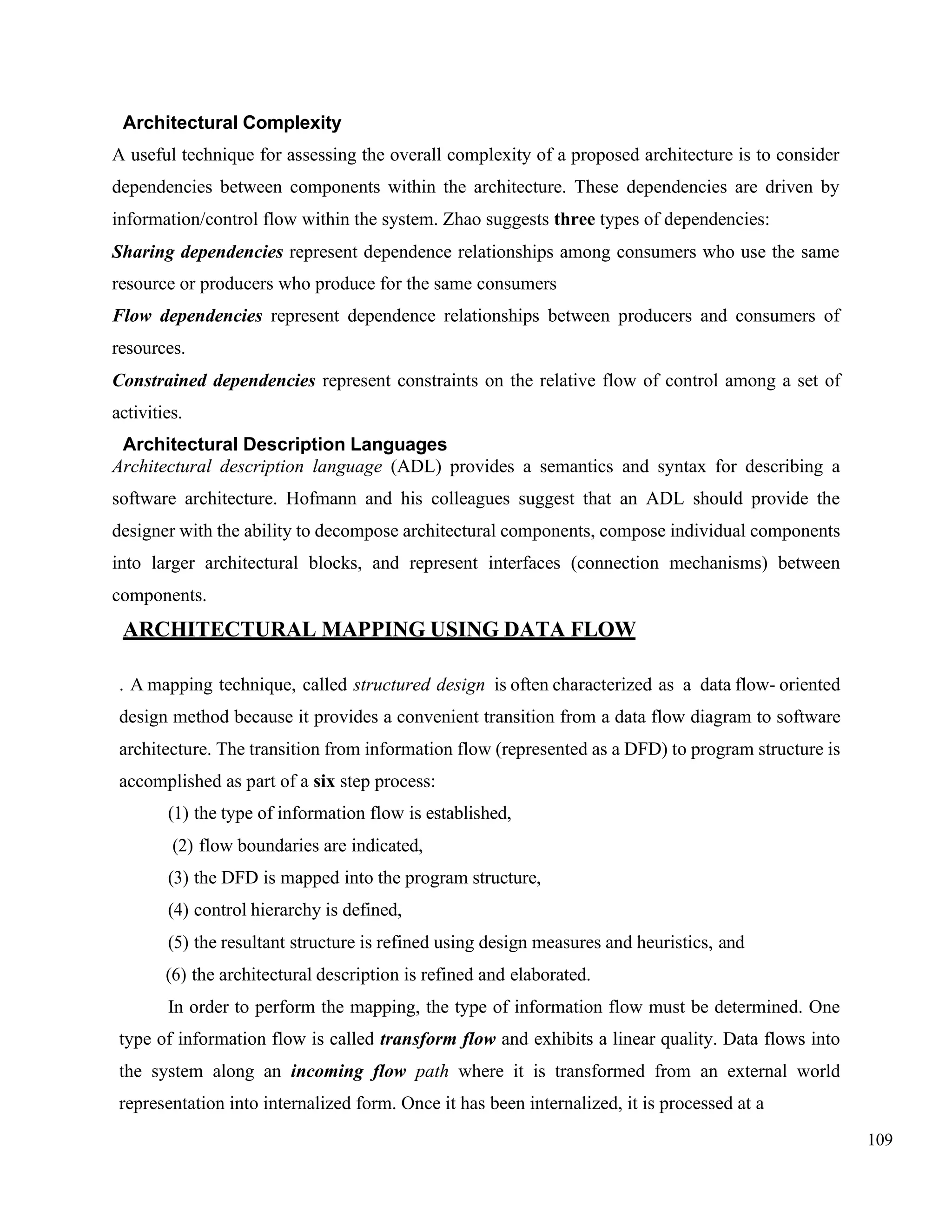 109
Architectural Complexity
A useful technique for assessing the overall complexity of a proposed architecture is to consider
dependencies between components within the architecture. These dependencies are driven by
information/control flow within the system. Zhao suggests three types of dependencies:
Sharing dependencies represent dependence relationships among consumers who use the same
resource or producers who produce for the same consumers
Flow dependencies represent dependence relationships between producers and consumers of
resources.
Constrained dependencies represent constraints on the relative flow of control among a set of
activities.
Architectural Description Languages
Architectural description language (ADL) provides a semantics and syntax for describing a
software architecture. Hofmann and his colleagues suggest that an ADL should provide the
designer with the ability to decompose architectural components, compose individual components
into larger architectural blocks, and represent interfaces (connection mechanisms) between
components.
ARCHITECTURAL MAPPING USING DATA FLOW
. A mapping technique, called structured design is often characterized as a data flow- oriented
design method because it provides a convenient transition from a data flow diagram to software
architecture. The transition from information flow (represented as a DFD) to program structure is
accomplished as part of a six step process:
(1) the type of information flow is established,
(2) flow boundaries are indicated,
(3) the DFD is mapped into the program structure,
(4) control hierarchy is defined,
(5) the resultant structure is refined using design measures and heuristics, and
(6) the architectural description is refined and elaborated.
In order to perform the mapping, the type of information flow must be determined. One
type of information flow is called transform flow and exhibits a linear quality. Data flows into
the system along an incoming flow path where it is transformed from an external world
representation into internalized form. Once it has been internalized, it is processed at a
 
