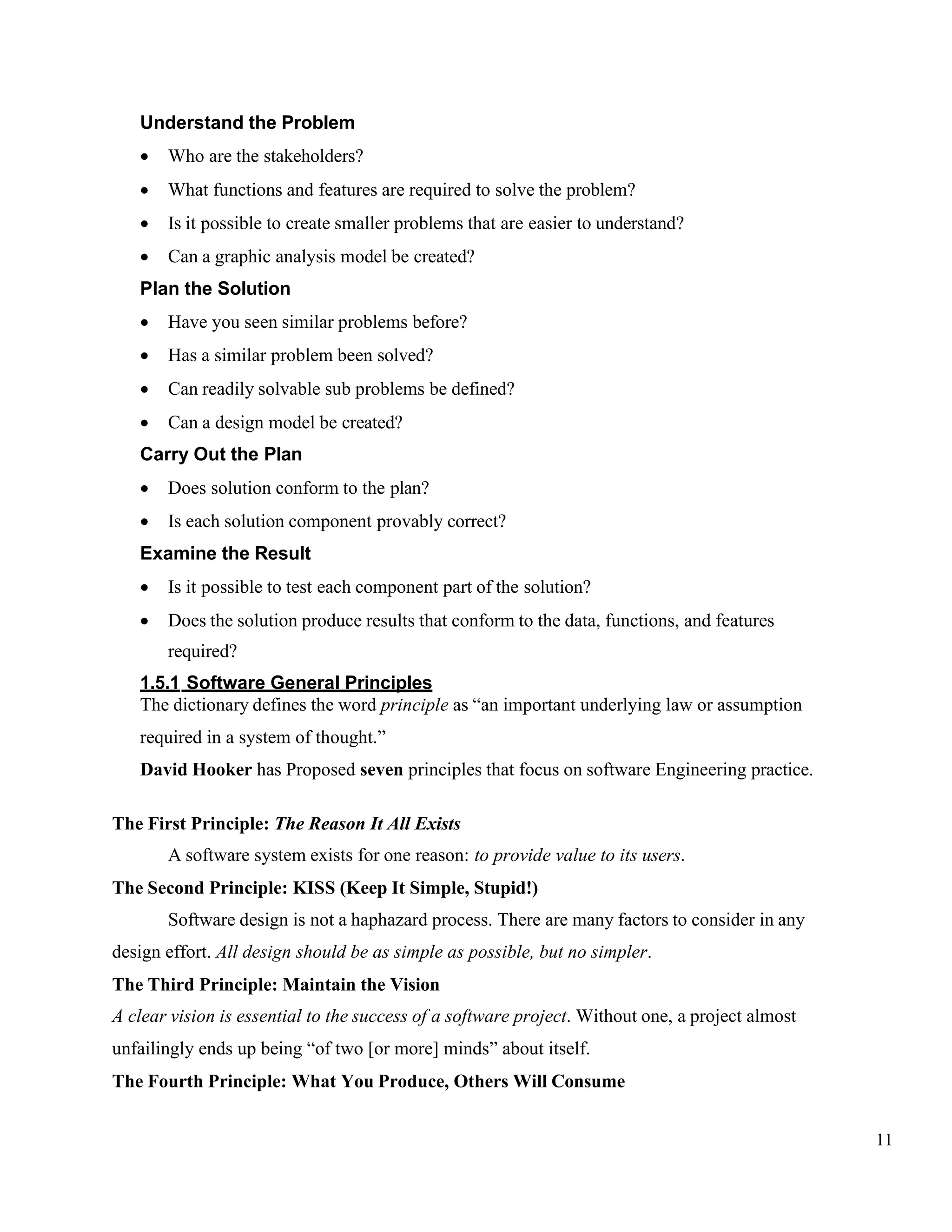 11
Understand the Problem
• Who are the stakeholders?
• What functions and features are required to solve the problem?
• Is it possible to create smaller problems that are easier to understand?
• Can a graphic analysis model be created?
Plan the Solution
• Have you seen similar problems before?
• Has a similar problem been solved?
• Can readily solvable sub problems be defined?
• Can a design model be created?
Carry Out the Plan
• Does solution conform to the plan?
• Is each solution component provably correct?
Examine the Result
• Is it possible to test each component part of the solution?
• Does the solution produce results that conform to the data, functions, and features
required?
1.5.1 Software General Principles
The dictionary defines the word principle as “an important underlying law or assumption
required in a system of thought.”
David Hooker has Proposed seven principles that focus on software Engineering practice.
The First Principle: The Reason It All Exists
A software system exists for one reason: to provide value to its users.
The Second Principle: KISS (Keep It Simple, Stupid!)
Software design is not a haphazard process. There are many factors to consider in any
design effort. All design should be as simple as possible, but no simpler.
The Third Principle: Maintain the Vision
A clear vision is essential to the success of a software project. Without one, a project almost
unfailingly ends up being “of two [or more] minds” about itself.
The Fourth Principle: What You Produce, Others Will Consume
 