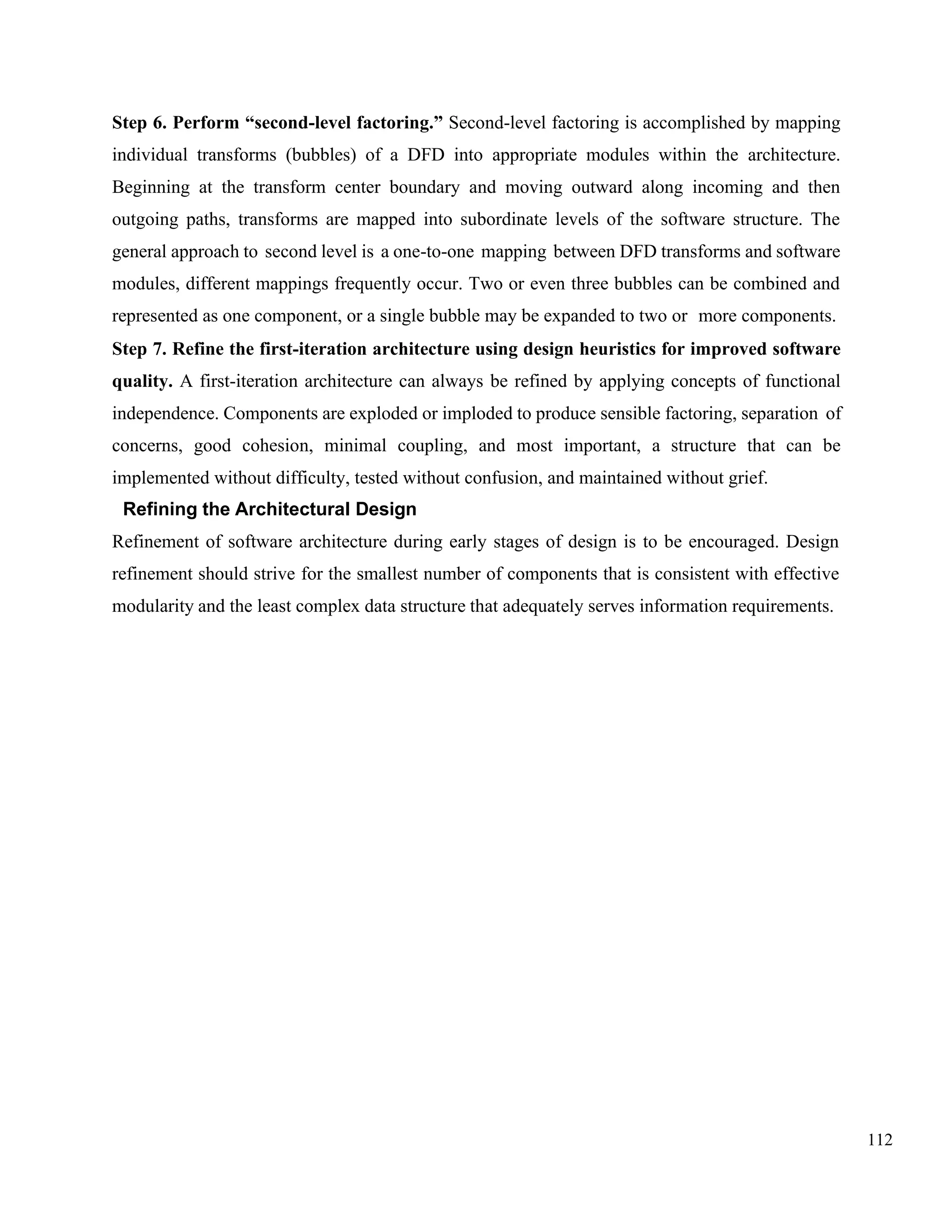 112
Step 6. Perform “second-level factoring.” Second-level factoring is accomplished by mapping
individual transforms (bubbles) of a DFD into appropriate modules within the architecture.
Beginning at the transform center boundary and moving outward along incoming and then
outgoing paths, transforms are mapped into subordinate levels of the software structure. The
general approach to second level is a one-to-one mapping between DFD transforms and software
modules, different mappings frequently occur. Two or even three bubbles can be combined and
represented as one component, or a single bubble may be expanded to two or more components.
Step 7. Refine the first-iteration architecture using design heuristics for improved software
quality. A first-iteration architecture can always be refined by applying concepts of functional
independence. Components are exploded or imploded to produce sensible factoring, separation of
concerns, good cohesion, minimal coupling, and most important, a structure that can be
implemented without difficulty, tested without confusion, and maintained without grief.
Refining the Architectural Design
Refinement of software architecture during early stages of design is to be encouraged. Design
refinement should strive for the smallest number of components that is consistent with effective
modularity and the least complex data structure that adequately serves information requirements.
 