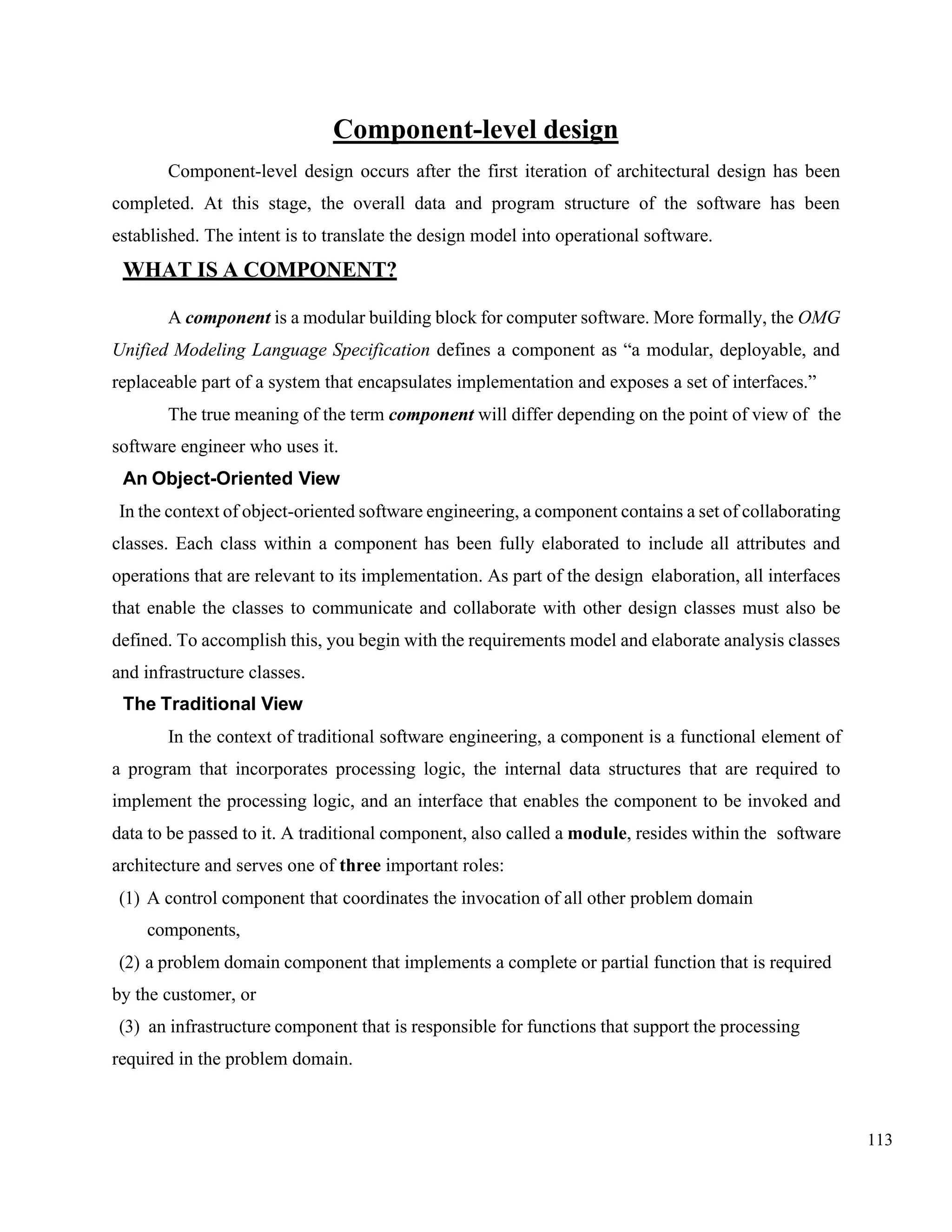 113
Component-level design
Component-level design occurs after the first iteration of architectural design has been
completed. At this stage, the overall data and program structure of the software has been
established. The intent is to translate the design model into operational software.
WHAT IS A COMPONENT?
A component is a modular building block for computer software. More formally, the OMG
Unified Modeling Language Specification defines a component as “a modular, deployable, and
replaceable part of a system that encapsulates implementation and exposes a set of interfaces.”
The true meaning of the term component will differ depending on the point of view of the
software engineer who uses it.
An Object-Oriented View
In the context of object-oriented software engineering, a component contains a set of collaborating
classes. Each class within a component has been fully elaborated to include all attributes and
operations that are relevant to its implementation. As part of the design elaboration, all interfaces
that enable the classes to communicate and collaborate with other design classes must also be
defined. To accomplish this, you begin with the requirements model and elaborate analysis classes
and infrastructure classes.
The Traditional View
In the context of traditional software engineering, a component is a functional element of
a program that incorporates processing logic, the internal data structures that are required to
implement the processing logic, and an interface that enables the component to be invoked and
data to be passed to it. A traditional component, also called a module, resides within the software
architecture and serves one of three important roles:
(1) A control component that coordinates the invocation of all other problem domain
components,
(2) a problem domain component that implements a complete or partial function that is required
by the customer, or
(3) an infrastructure component that is responsible for functions that support the processing
required in the problem domain.
 
