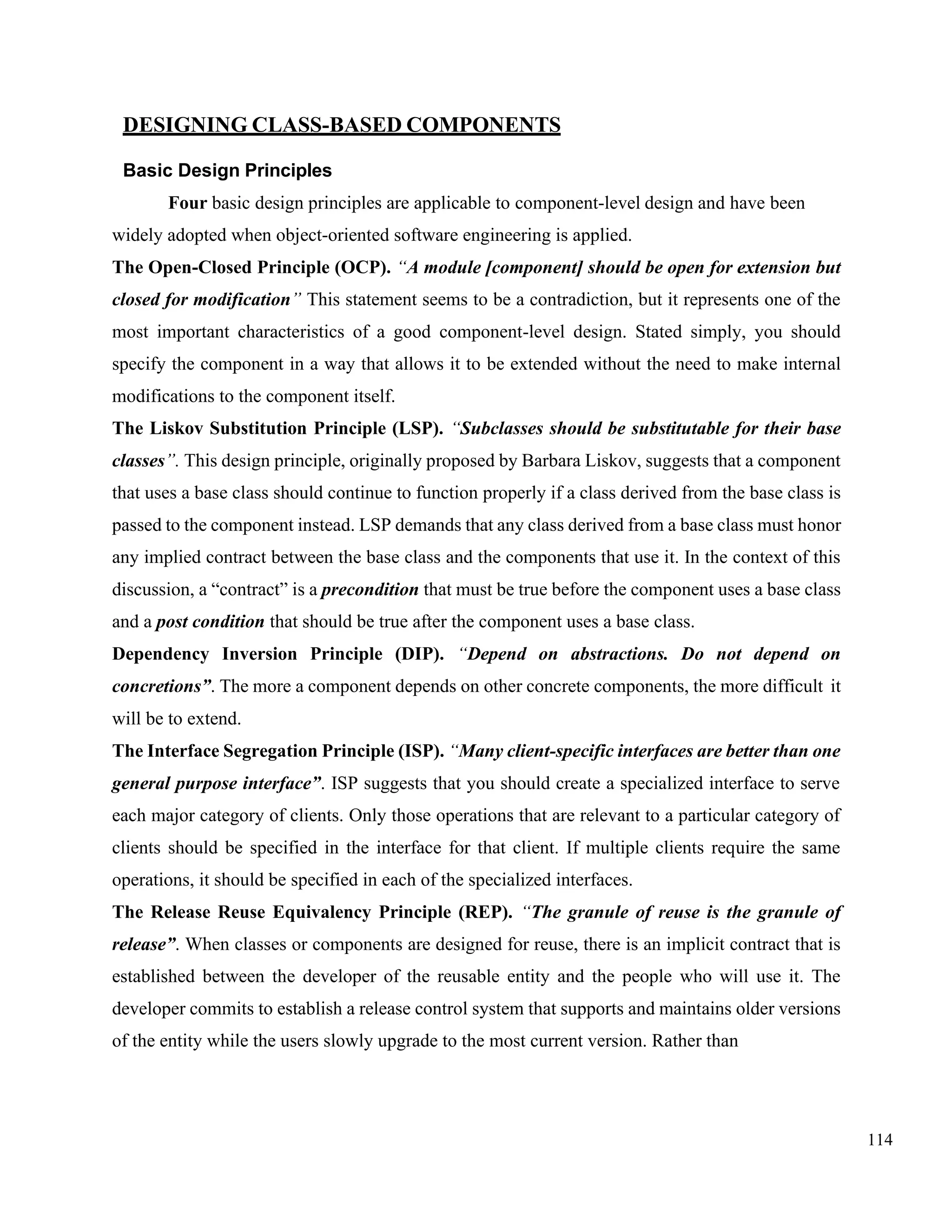114
DESIGNING CLASS-BASED COMPONENTS
Basic Design Principles
Four basic design principles are applicable to component-level design and have been
widely adopted when object-oriented software engineering is applied.
The Open-Closed Principle (OCP). “A module [component] should be open for extension but
closed for modification” This statement seems to be a contradiction, but it represents one of the
most important characteristics of a good component-level design. Stated simply, you should
specify the component in a way that allows it to be extended without the need to make internal
modifications to the component itself.
The Liskov Substitution Principle (LSP). “Subclasses should be substitutable for their base
classes”. This design principle, originally proposed by Barbara Liskov, suggests that a component
that uses a base class should continue to function properly if a class derived from the base class is
passed to the component instead. LSP demands that any class derived from a base class must honor
any implied contract between the base class and the components that use it. In the context of this
discussion, a “contract” is a precondition that must be true before the component uses a base class
and a post condition that should be true after the component uses a base class.
Dependency Inversion Principle (DIP). “Depend on abstractions. Do not depend on
concretions”. The more a component depends on other concrete components, the more difficult it
will be to extend.
The Interface Segregation Principle (ISP). “Many client-specific interfaces are better than one
general purpose interface”. ISP suggests that you should create a specialized interface to serve
each major category of clients. Only those operations that are relevant to a particular category of
clients should be specified in the interface for that client. If multiple clients require the same
operations, it should be specified in each of the specialized interfaces.
The Release Reuse Equivalency Principle (REP). “The granule of reuse is the granule of
release”. When classes or components are designed for reuse, there is an implicit contract that is
established between the developer of the reusable entity and the people who will use it. The
developer commits to establish a release control system that supports and maintains older versions
of the entity while the users slowly upgrade to the most current version. Rather than
 