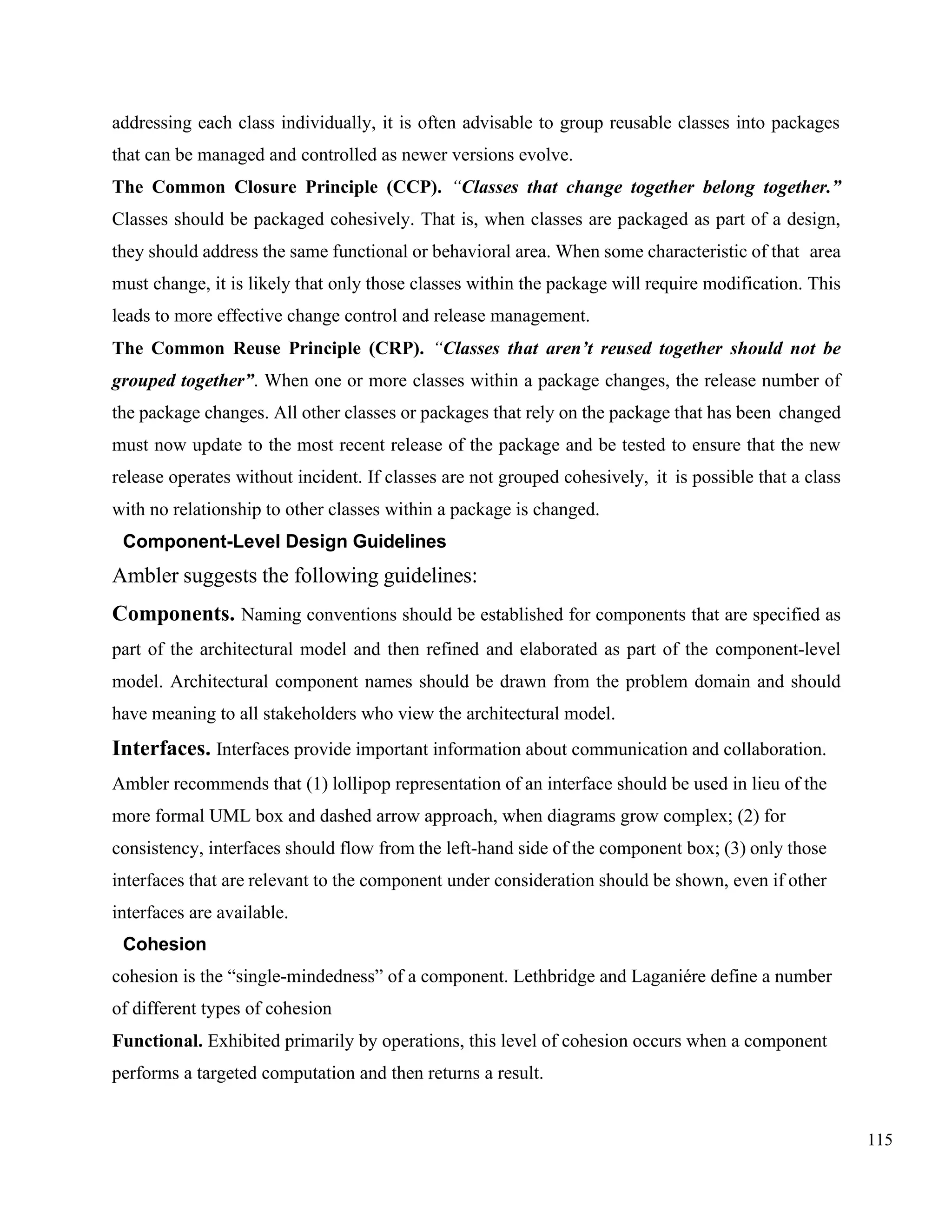 115
addressing each class individually, it is often advisable to group reusable classes into packages
that can be managed and controlled as newer versions evolve.
The Common Closure Principle (CCP). “Classes that change together belong together.”
Classes should be packaged cohesively. That is, when classes are packaged as part of a design,
they should address the same functional or behavioral area. When some characteristic of that area
must change, it is likely that only those classes within the package will require modification. This
leads to more effective change control and release management.
The Common Reuse Principle (CRP). “Classes that aren’t reused together should not be
grouped together”. When one or more classes within a package changes, the release number of
the package changes. All other classes or packages that rely on the package that has been changed
must now update to the most recent release of the package and be tested to ensure that the new
release operates without incident. If classes are not grouped cohesively, it is possible that a class
with no relationship to other classes within a package is changed.
Component-Level Design Guidelines
Ambler suggests the following guidelines:
Components. Naming conventions should be established for components that are specified as
part of the architectural model and then refined and elaborated as part of the component-level
model. Architectural component names should be drawn from the problem domain and should
have meaning to all stakeholders who view the architectural model.
Interfaces. Interfaces provide important information about communication and collaboration.
Ambler recommends that (1) lollipop representation of an interface should be used in lieu of the
more formal UML box and dashed arrow approach, when diagrams grow complex; (2) for
consistency, interfaces should flow from the left-hand side of the component box; (3) only those
interfaces that are relevant to the component under consideration should be shown, even if other
interfaces are available.
Cohesion
cohesion is the “single-mindedness” of a component. Lethbridge and Laganiére define a number
of different types of cohesion
Functional. Exhibited primarily by operations, this level of cohesion occurs when a component
performs a targeted computation and then returns a result.
 