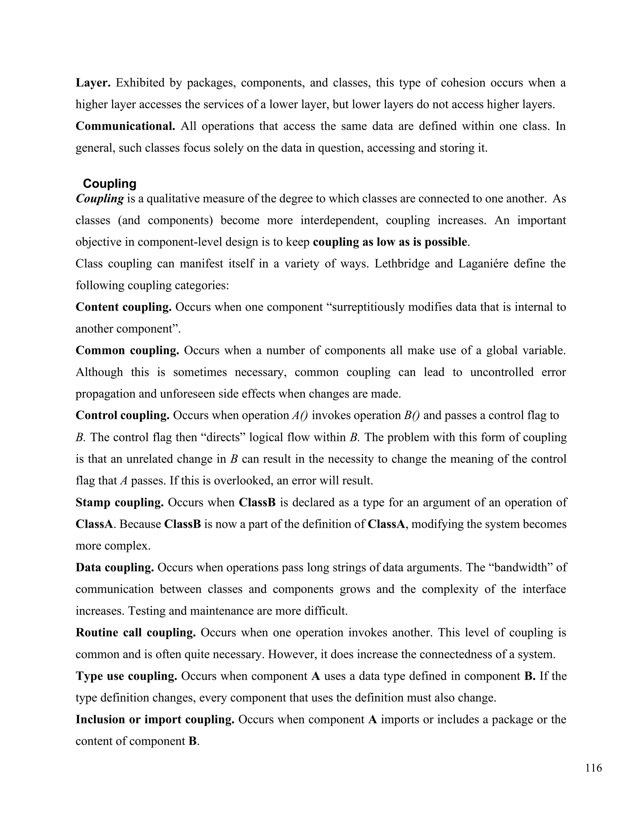 116
Layer. Exhibited by packages, components, and classes, this type of cohesion occurs when a
higher layer accesses the services of a lower layer, but lower layers do not access higher layers.
Communicational. All operations that access the same data are defined within one class. In
general, such classes focus solely on the data in question, accessing and storing it.
Coupling
Coupling is a qualitative measure of the degree to which classes are connected to one another. As
classes (and components) become more interdependent, coupling increases. An important
objective in component-level design is to keep coupling as low as is possible.
Class coupling can manifest itself in a variety of ways. Lethbridge and Laganiére define the
following coupling categories:
Content coupling. Occurs when one component “surreptitiously modifies data that is internal to
another component”.
Common coupling. Occurs when a number of components all make use of a global variable.
Although this is sometimes necessary, common coupling can lead to uncontrolled error
propagation and unforeseen side effects when changes are made.
Control coupling. Occurs when operation A() invokes operation B() and passes a control flag to
B. The control flag then “directs” logical flow within B. The problem with this form of coupling
is that an unrelated change in B can result in the necessity to change the meaning of the control
flag that A passes. If this is overlooked, an error will result.
Stamp coupling. Occurs when ClassB is declared as a type for an argument of an operation of
ClassA. Because ClassB is now a part of the definition of ClassA, modifying the system becomes
more complex.
Data coupling. Occurs when operations pass long strings of data arguments. The “bandwidth” of
communication between classes and components grows and the complexity of the interface
increases. Testing and maintenance are more difficult.
Routine call coupling. Occurs when one operation invokes another. This level of coupling is
common and is often quite necessary. However, it does increase the connectedness of a system.
Type use coupling. Occurs when component A uses a data type defined in component B. If the
type definition changes, every component that uses the definition must also change.
Inclusion or import coupling. Occurs when component A imports or includes a package or the
content of component B.
 