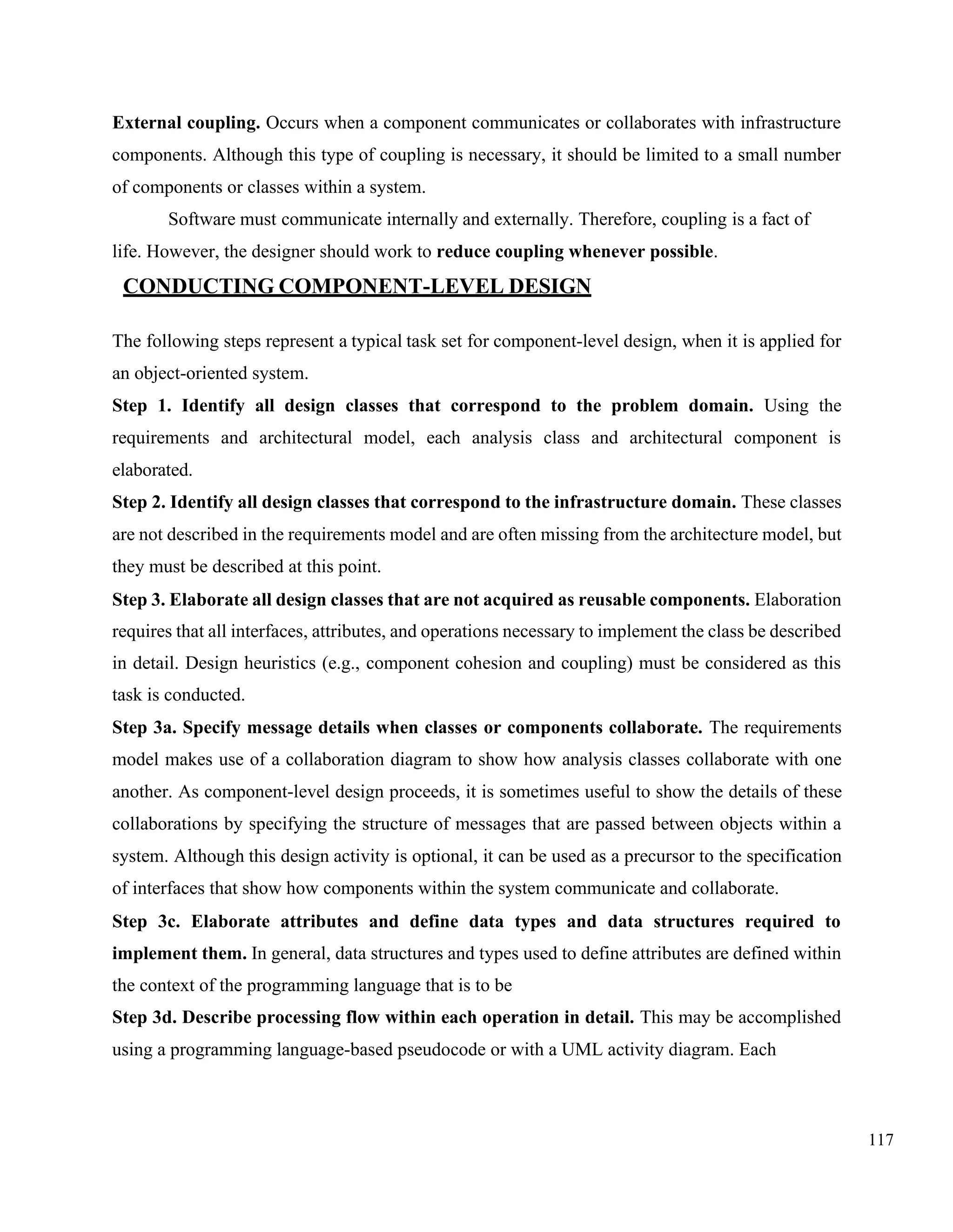 117
External coupling. Occurs when a component communicates or collaborates with infrastructure
components. Although this type of coupling is necessary, it should be limited to a small number
of components or classes within a system.
Software must communicate internally and externally. Therefore, coupling is a fact of
life. However, the designer should work to reduce coupling whenever possible.
CONDUCTING COMPONENT-LEVEL DESIGN
The following steps represent a typical task set for component-level design, when it is applied for
an object-oriented system.
Step 1. Identify all design classes that correspond to the problem domain. Using the
requirements and architectural model, each analysis class and architectural component is
elaborated.
Step 2. Identify all design classes that correspond to the infrastructure domain. These classes
are not described in the requirements model and are often missing from the architecture model, but
they must be described at this point.
Step 3. Elaborate all design classes that are not acquired as reusable components. Elaboration
requires that all interfaces, attributes, and operations necessary to implement the class be described
in detail. Design heuristics (e.g., component cohesion and coupling) must be considered as this
task is conducted.
Step 3a. Specify message details when classes or components collaborate. The requirements
model makes use of a collaboration diagram to show how analysis classes collaborate with one
another. As component-level design proceeds, it is sometimes useful to show the details of these
collaborations by specifying the structure of messages that are passed between objects within a
system. Although this design activity is optional, it can be used as a precursor to the specification
of interfaces that show how components within the system communicate and collaborate.
Step 3c. Elaborate attributes and define data types and data structures required to
implement them. In general, data structures and types used to define attributes are defined within
the context of the programming language that is to be
Step 3d. Describe processing flow within each operation in detail. This may be accomplished
using a programming language-based pseudocode or with a UML activity diagram. Each
 