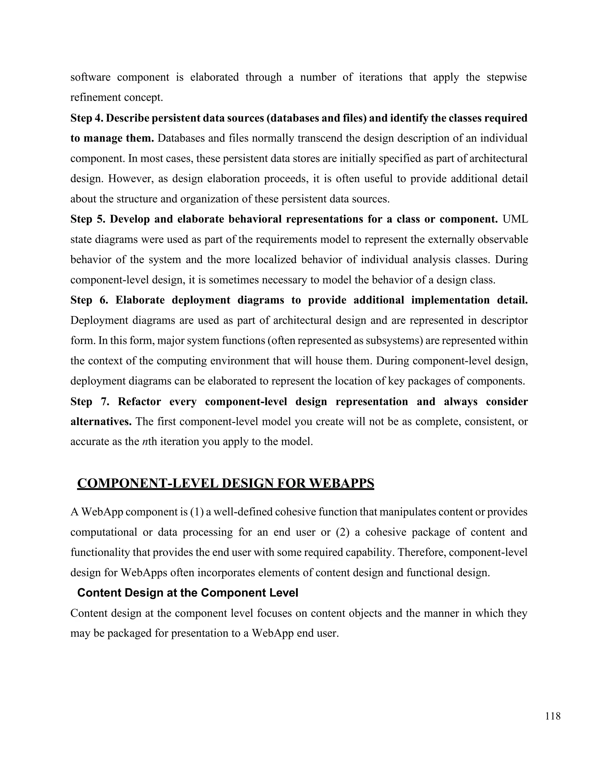 118
software component is elaborated through a number of iterations that apply the stepwise
refinement concept.
Step 4. Describe persistent data sources (databases and files) and identify the classes required
to manage them. Databases and files normally transcend the design description of an individual
component. In most cases, these persistent data stores are initially specified as part of architectural
design. However, as design elaboration proceeds, it is often useful to provide additional detail
about the structure and organization of these persistent data sources.
Step 5. Develop and elaborate behavioral representations for a class or component. UML
state diagrams were used as part of the requirements model to represent the externally observable
behavior of the system and the more localized behavior of individual analysis classes. During
component-level design, it is sometimes necessary to model the behavior of a design class.
Step 6. Elaborate deployment diagrams to provide additional implementation detail.
Deployment diagrams are used as part of architectural design and are represented in descriptor
form. In this form, major system functions (often represented as subsystems) are represented within
the context of the computing environment that will house them. During component-level design,
deployment diagrams can be elaborated to represent the location of key packages of components.
Step 7. Refactor every component-level design representation and always consider
alternatives. The first component-level model you create will not be as complete, consistent, or
accurate as the nth iteration you apply to the model.
COMPONENT-LEVEL DESIGN FOR WEBAPPS
A WebApp component is (1) a well-defined cohesive function that manipulates content or provides
computational or data processing for an end user or (2) a cohesive package of content and
functionality that provides the end user with some required capability. Therefore, component-level
design for WebApps often incorporates elements of content design and functional design.
Content Design at the Component Level
Content design at the component level focuses on content objects and the manner in which they
may be packaged for presentation to a WebApp end user.
 