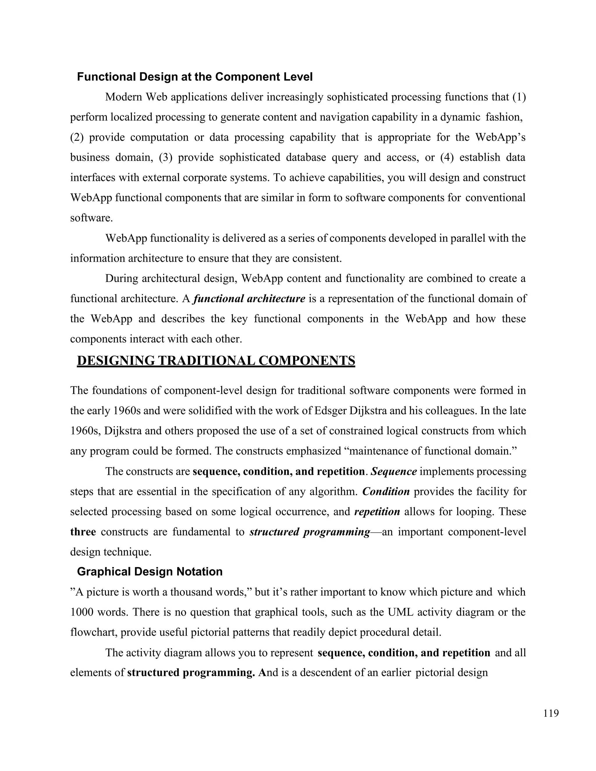 119
Functional Design at the Component Level
Modern Web applications deliver increasingly sophisticated processing functions that (1)
perform localized processing to generate content and navigation capability in a dynamic fashion,
(2) provide computation or data processing capability that is appropriate for the WebApp’s
business domain, (3) provide sophisticated database query and access, or (4) establish data
interfaces with external corporate systems. To achieve capabilities, you will design and construct
WebApp functional components that are similar in form to software components for conventional
software.
WebApp functionality is delivered as a series of components developed in parallel with the
information architecture to ensure that they are consistent.
During architectural design, WebApp content and functionality are combined to create a
functional architecture. A functional architecture is a representation of the functional domain of
the WebApp and describes the key functional components in the WebApp and how these
components interact with each other.
DESIGNING TRADITIONAL COMPONENTS
The foundations of component-level design for traditional software components were formed in
the early 1960s and were solidified with the work of Edsger Dijkstra and his colleagues. In the late
1960s, Dijkstra and others proposed the use of a set of constrained logical constructs from which
any program could be formed. The constructs emphasized “maintenance of functional domain.”
The constructs are sequence, condition, and repetition. Sequence implements processing
steps that are essential in the specification of any algorithm. Condition provides the facility for
selected processing based on some logical occurrence, and repetition allows for looping. These
three constructs are fundamental to structured programming—an important component-level
design technique.
Graphical Design Notation
”A picture is worth a thousand words,” but it’s rather important to know which picture and which
1000 words. There is no question that graphical tools, such as the UML activity diagram or the
flowchart, provide useful pictorial patterns that readily depict procedural detail.
The activity diagram allows you to represent sequence, condition, and repetition and all
elements of structured programming. And is a descendent of an earlier pictorial design
 