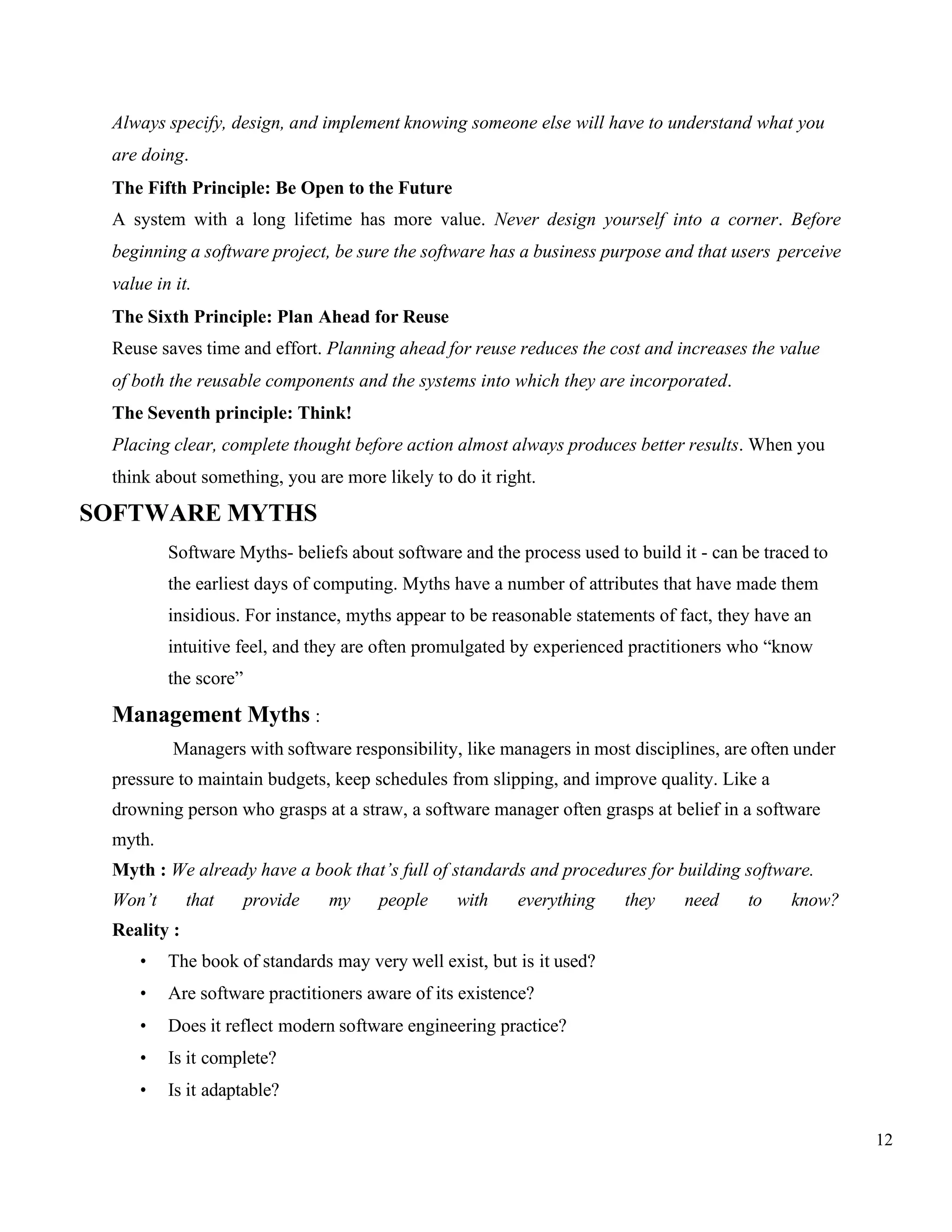 12
Always specify, design, and implement knowing someone else will have to understand what you
are doing.
The Fifth Principle: Be Open to the Future
A system with a long lifetime has more value. Never design yourself into a corner. Before
beginning a software project, be sure the software has a business purpose and that users perceive
value in it.
The Sixth Principle: Plan Ahead for Reuse
Reuse saves time and effort. Planning ahead for reuse reduces the cost and increases the value
of both the reusable components and the systems into which they are incorporated.
The Seventh principle: Think!
Placing clear, complete thought before action almost always produces better results. When you
think about something, you are more likely to do it right.
SOFTWARE MYTHS
Software Myths- beliefs about software and the process used to build it - can be traced to
the earliest days of computing. Myths have a number of attributes that have made them
insidious. For instance, myths appear to be reasonable statements of fact, they have an
intuitive feel, and they are often promulgated by experienced practitioners who “know
the score”
Management Myths :
Managers with software responsibility, like managers in most disciplines, are often under
pressure to maintain budgets, keep schedules from slipping, and improve quality. Like a
drowning person who grasps at a straw, a software manager often grasps at belief in a software
myth.
Myth : We already have a book that’s full of standards and procedures for building software.
Won’t that provide my people with everything they need to know?
Reality :
• The book of standards may very well exist, but is it used?
• Are software practitioners aware of its existence?
• Does it reflect modern software engineering practice?
• Is it complete?
• Is it adaptable?
 