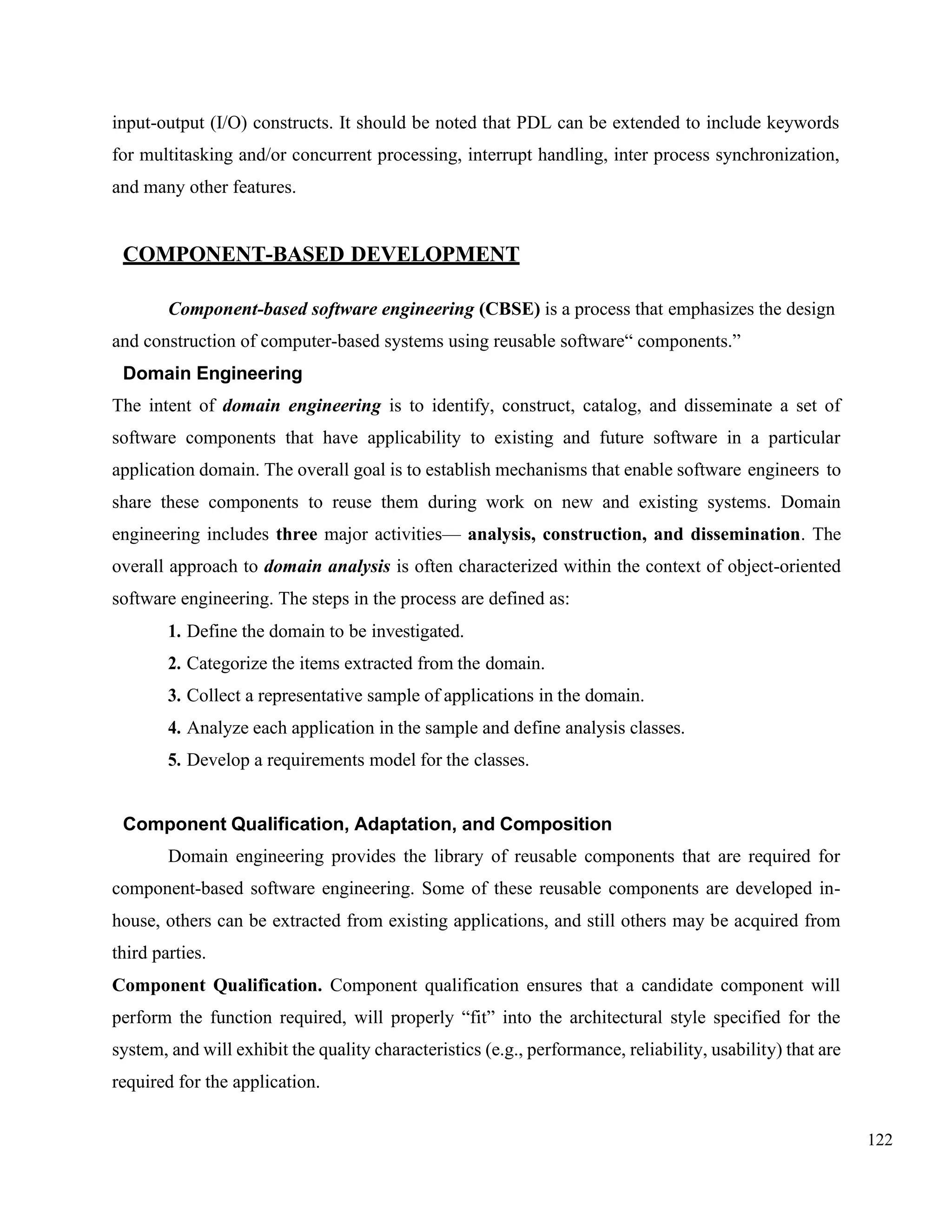 122
input-output (I/O) constructs. It should be noted that PDL can be extended to include keywords
for multitasking and/or concurrent processing, interrupt handling, inter process synchronization,
and many other features.
COMPONENT-BASED DEVELOPMENT
Component-based software engineering (CBSE) is a process that emphasizes the design
and construction of computer-based systems using reusable software“ components.”
Domain Engineering
The intent of domain engineering is to identify, construct, catalog, and disseminate a set of
software components that have applicability to existing and future software in a particular
application domain. The overall goal is to establish mechanisms that enable software engineers to
share these components to reuse them during work on new and existing systems. Domain
engineering includes three major activities— analysis, construction, and dissemination. The
overall approach to domain analysis is often characterized within the context of object-oriented
software engineering. The steps in the process are defined as:
1. Define the domain to be investigated.
2. Categorize the items extracted from the domain.
3. Collect a representative sample of applications in the domain.
4. Analyze each application in the sample and define analysis classes.
5. Develop a requirements model for the classes.
Component Qualification, Adaptation, and Composition
Domain engineering provides the library of reusable components that are required for
component-based software engineering. Some of these reusable components are developed in-
house, others can be extracted from existing applications, and still others may be acquired from
third parties.
Component Qualification. Component qualification ensures that a candidate component will
perform the function required, will properly “fit” into the architectural style specified for the
system, and will exhibit the quality characteristics (e.g., performance, reliability, usability) that are
required for the application.
 
